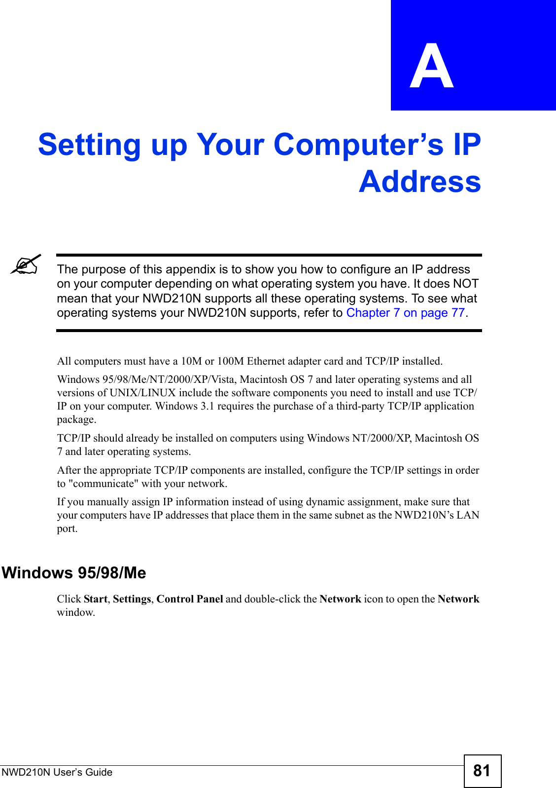 NWD210N User’s Guide 81APPENDIX  A Setting up Your Computer’s IPAddress&quot;The purpose of this appendix is to show you how to configure an IP address on your computer depending on what operating system you have. It does NOT mean that your NWD210N supports all these operating systems. To see what operating systems your NWD210N supports, refer to Chapter 7 on page 77.All computers must have a 10M or 100M Ethernet adapter card and TCP/IP installed. Windows 95/98/Me/NT/2000/XP/Vista, Macintosh OS 7 and later operating systems and all versions of UNIX/LINUX include the software components you need to install and use TCP/IP on your computer. Windows 3.1 requires the purchase of a third-party TCP/IP application package.TCP/IP should already be installed on computers using Windows NT/2000/XP, Macintosh OS 7 and later operating systems.After the appropriate TCP/IP components are installed, configure the TCP/IP settings in order to &quot;communicate&quot; with your network. If you manually assign IP information instead of using dynamic assignment, make sure that your computers have IP addresses that place them in the same subnet as the NWD210N’s LAN port.Windows 95/98/MeClick Start, Settings, Control Panel and double-click the Network icon to open the Network window.