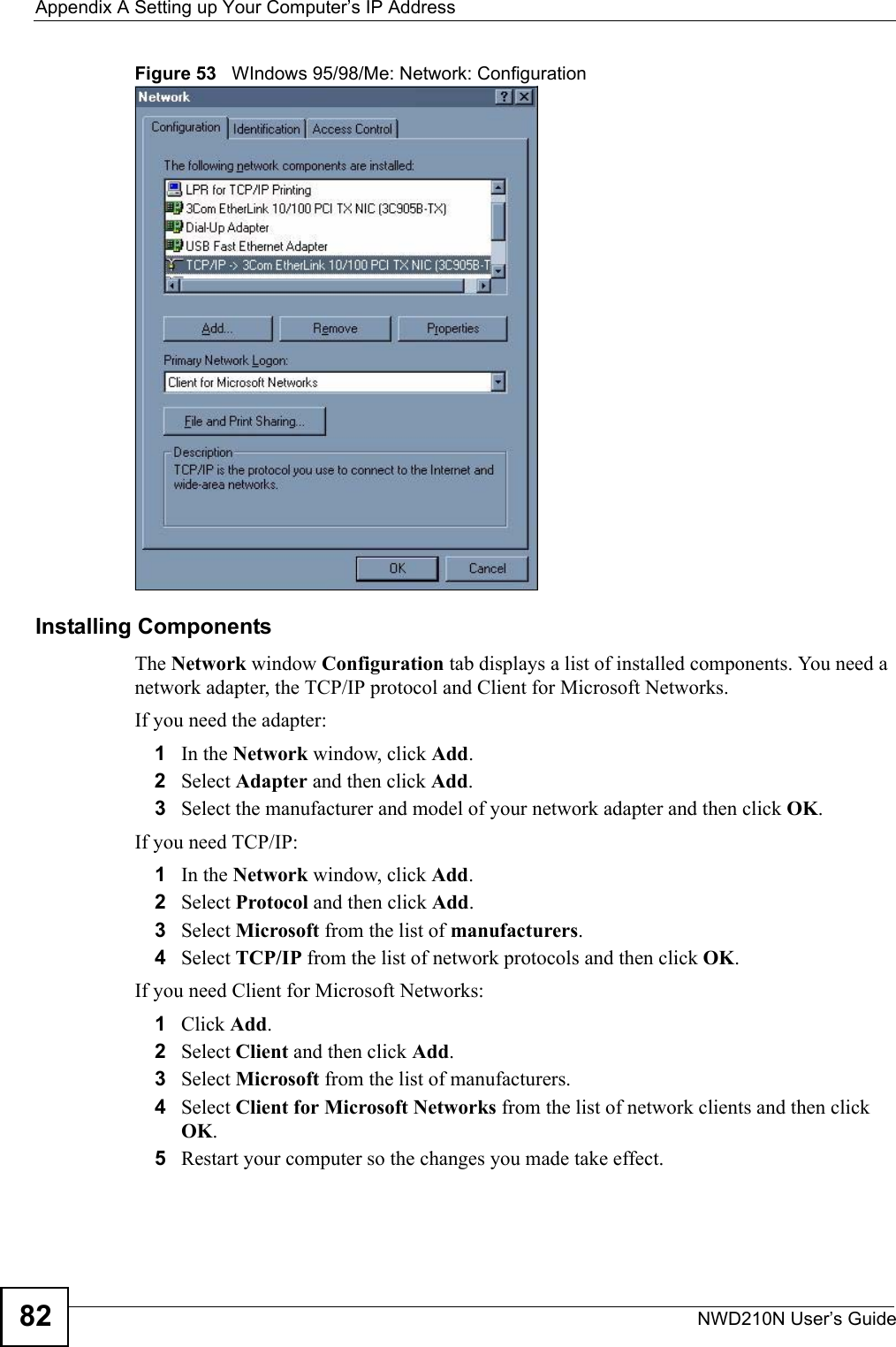 Appendix A Setting up Your Computer’s IP AddressNWD210N User’s Guide82Figure 53   WIndows 95/98/Me: Network: ConfigurationInstalling ComponentsThe Network window Configuration tab displays a list of installed components. You need a network adapter, the TCP/IP protocol and Client for Microsoft Networks.If you need the adapter:1In the Network window, click Add.2Select Adapter and then click Add.3Select the manufacturer and model of your network adapter and then click OK.If you need TCP/IP:1In the Network window, click Add.2Select Protocol and then click Add.3Select Microsoft from the list of manufacturers.4Select TCP/IP from the list of network protocols and then click OK.If you need Client for Microsoft Networks:1Click Add.2Select Client and then click Add.3Select Microsoft from the list of manufacturers.4Select Client for Microsoft Networks from the list of network clients and then click OK.5Restart your computer so the changes you made take effect.