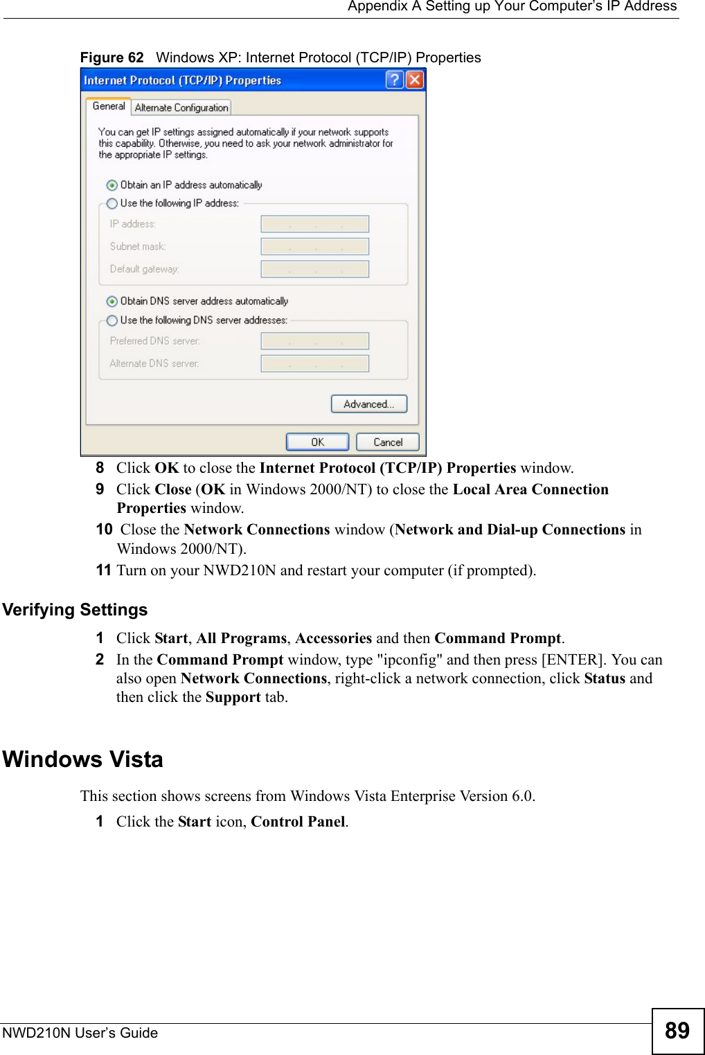  Appendix A Setting up Your Computer’s IP AddressNWD210N User’s Guide 89Figure 62   Windows XP: Internet Protocol (TCP/IP) Properties8Click OK to close the Internet Protocol (TCP/IP) Properties window.9Click Close (OK in Windows 2000/NT) to close the Local Area Connection Properties window.10  Close the Network Connections window (Network and Dial-up Connections in Windows 2000/NT).11 Turn on your NWD210N and restart your computer (if prompted).Verifying Settings1Click Start, All Programs, Accessories and then Command Prompt.2In the Command Prompt window, type &quot;ipconfig&quot; and then press [ENTER]. You can also open Network Connections, right-click a network connection, click Status and then click the Support tab.Windows VistaThis section shows screens from Windows Vista Enterprise Version 6.0.1Click the Start icon, Control Panel.