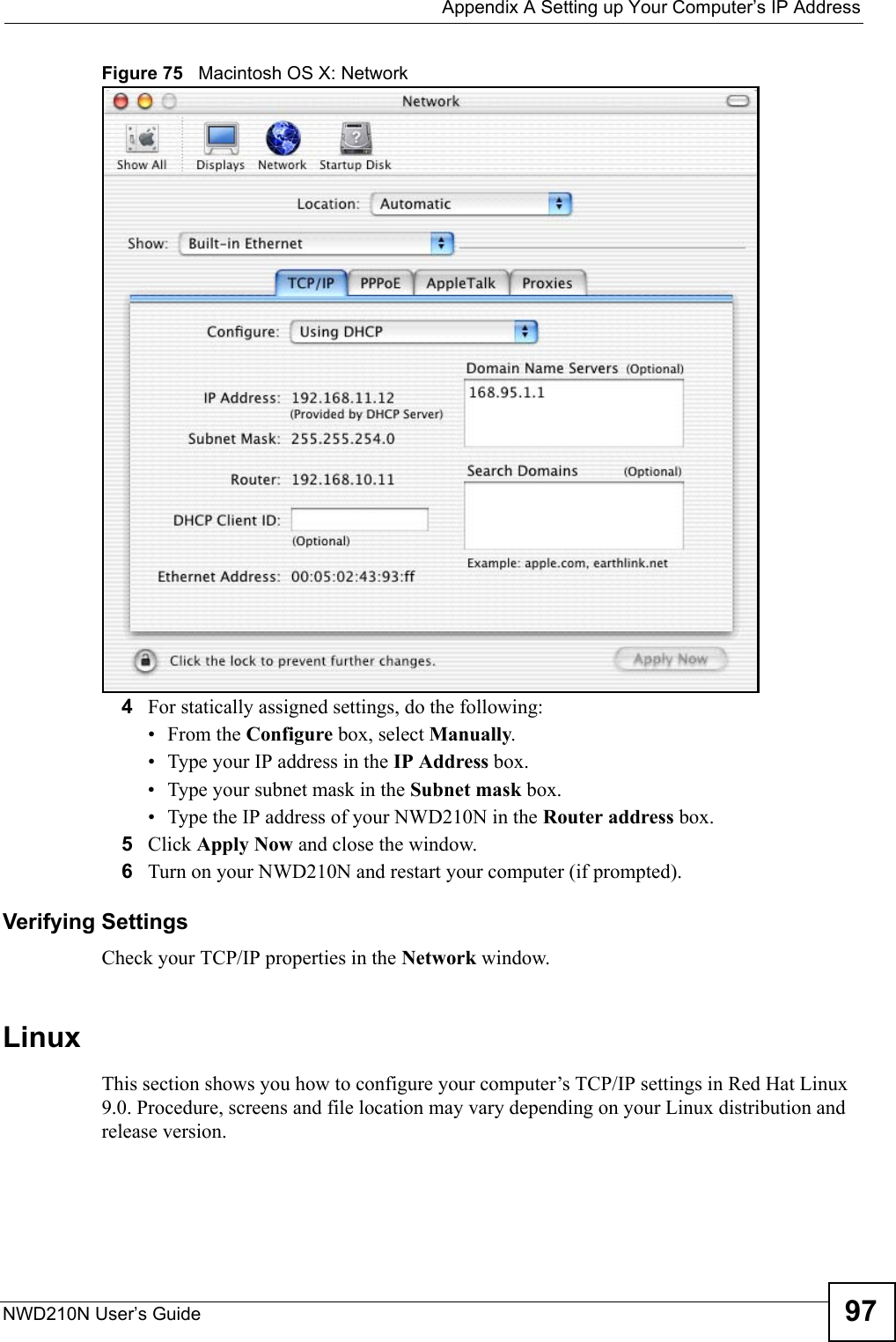  Appendix A Setting up Your Computer’s IP AddressNWD210N User’s Guide 97Figure 75   Macintosh OS X: Network4For statically assigned settings, do the following:•From the Configure box, select Manually.• Type your IP address in the IP Address box.• Type your subnet mask in the Subnet mask box.• Type the IP address of your NWD210N in the Router address box.5Click Apply Now and close the window.6Turn on your NWD210N and restart your computer (if prompted).Verifying SettingsCheck your TCP/IP properties in the Network window.Linux This section shows you how to configure your computer’s TCP/IP settings in Red Hat Linux 9.0. Procedure, screens and file location may vary depending on your Linux distribution and release version. 