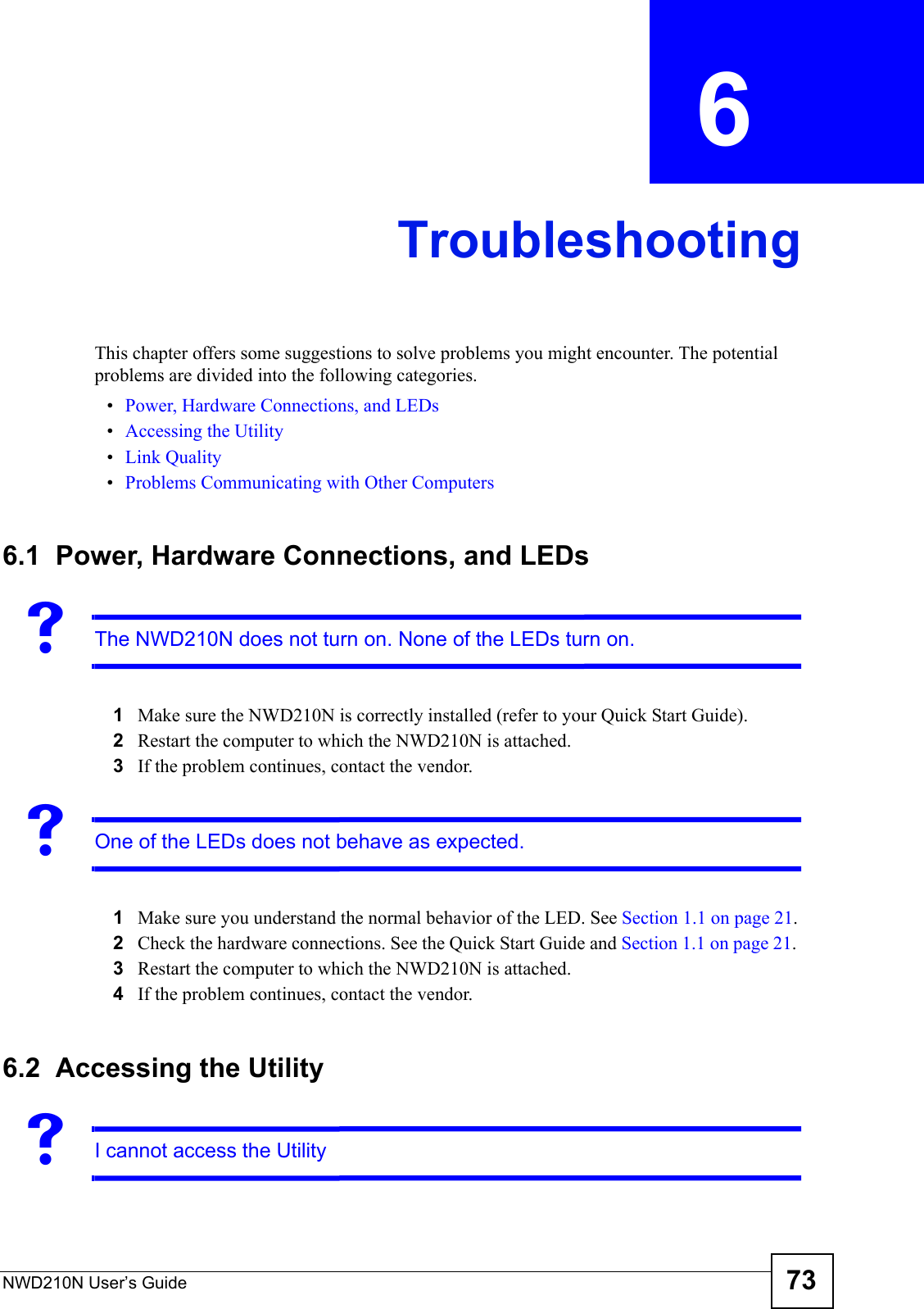 NWD210N User’s Guide 73CHAPTER  6 TroubleshootingThis chapter offers some suggestions to solve problems you might encounter. The potential problems are divided into the following categories. •Power, Hardware Connections, and LEDs•Accessing the Utility•Link Quality•Problems Communicating with Other Computers6.1  Power, Hardware Connections, and LEDsVThe NWD210N does not turn on. None of the LEDs turn on.1Make sure the NWD210N is correctly installed (refer to your Quick Start Guide).2Restart the computer to which the NWD210N is attached.3If the problem continues, contact the vendor.VOne of the LEDs does not behave as expected.1Make sure you understand the normal behavior of the LED. See Section 1.1 on page 21.2Check the hardware connections. See the Quick Start Guide and Section 1.1 on page 21. 3Restart the computer to which the NWD210N is attached.4If the problem continues, contact the vendor.6.2  Accessing the UtilityVI cannot access the Utility