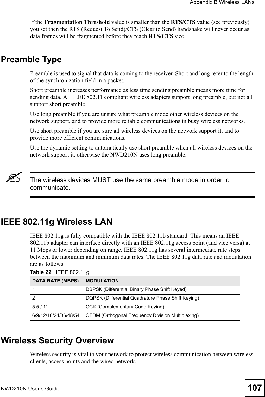  Appendix B Wireless LANsNWD210N User’s Guide 107If the Fragmentation Threshold value is smaller than the RTS/CTS value (see previously) you set then the RTS (Request To Send)/CTS (Clear to Send) handshake will never occur as data frames will be fragmented before they reach RTS/CTS size.Preamble TypePreamble is used to signal that data is coming to the receiver. Short and long refer to the length of the synchronization field in a packet.Short preamble increases performance as less time sending preamble means more time for sending data. All IEEE 802.11 compliant wireless adapters support long preamble, but not all support short preamble. Use long preamble if you are unsure what preamble mode other wireless devices on the network support, and to provide more reliable communications in busy wireless networks. Use short preamble if you are sure all wireless devices on the network support it, and to provide more efficient communications.Use the dynamic setting to automatically use short preamble when all wireless devices on the network support it, otherwise the NWD210N uses long preamble.&quot;The wireless devices MUST use the same preamble mode in order to communicate.IEEE 802.11g Wireless LANIEEE 802.11g is fully compatible with the IEEE 802.11b standard. This means an IEEE 802.11b adapter can interface directly with an IEEE 802.11g access point (and vice versa) at 11 Mbps or lower depending on range. IEEE 802.11g has several intermediate rate steps between the maximum and minimum data rates. The IEEE 802.11g data rate and modulation are as follows:Wireless Security OverviewWireless security is vital to your network to protect wireless communication between wireless clients, access points and the wired network.Table 22   IEEE 802.11gDATA RATE (MBPS) MODULATION1 DBPSK (Differential Binary Phase Shift Keyed)2 DQPSK (Differential Quadrature Phase Shift Keying)5.5 / 11 CCK (Complementary Code Keying) 6/9/12/18/24/36/48/54 OFDM (Orthogonal Frequency Division Multiplexing) 