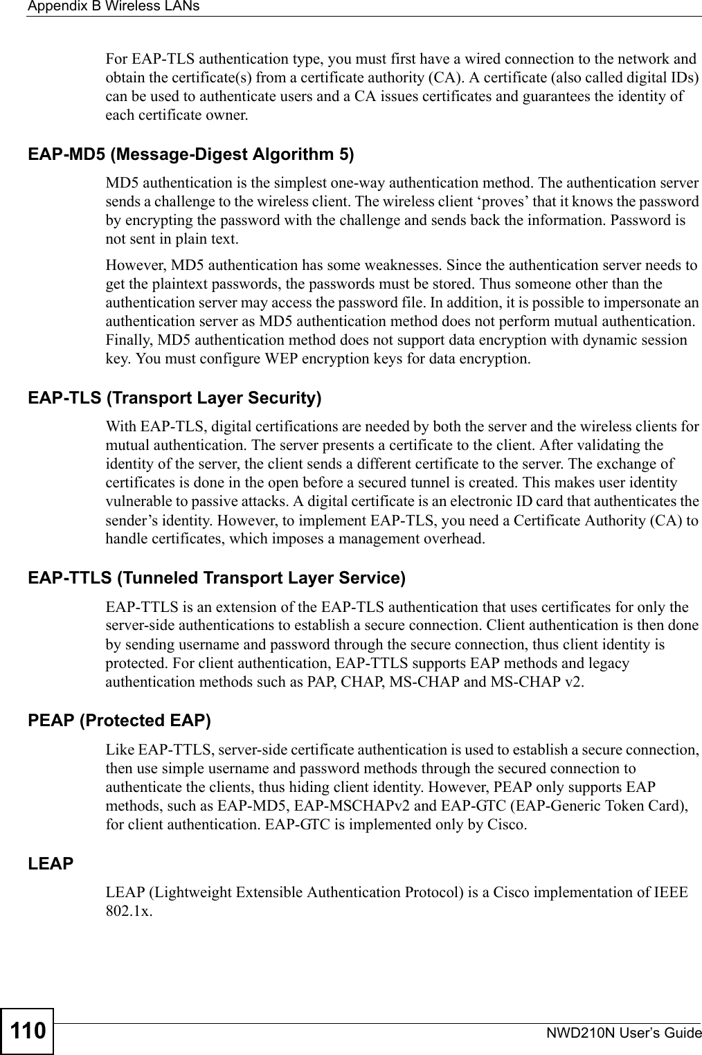 Appendix B Wireless LANsNWD210N User’s Guide110For EAP-TLS authentication type, you must first have a wired connection to the network and obtain the certificate(s) from a certificate authority (CA). A certificate (also called digital IDs) can be used to authenticate users and a CA issues certificates and guarantees the identity of each certificate owner.EAP-MD5 (Message-Digest Algorithm 5)MD5 authentication is the simplest one-way authentication method. The authentication server sends a challenge to the wireless client. The wireless client ‘proves’ that it knows the password by encrypting the password with the challenge and sends back the information. Password is not sent in plain text. However, MD5 authentication has some weaknesses. Since the authentication server needs to get the plaintext passwords, the passwords must be stored. Thus someone other than the authentication server may access the password file. In addition, it is possible to impersonate an authentication server as MD5 authentication method does not perform mutual authentication. Finally, MD5 authentication method does not support data encryption with dynamic session key. You must configure WEP encryption keys for data encryption. EAP-TLS (Transport Layer Security)With EAP-TLS, digital certifications are needed by both the server and the wireless clients for mutual authentication. The server presents a certificate to the client. After validating the identity of the server, the client sends a different certificate to the server. The exchange of certificates is done in the open before a secured tunnel is created. This makes user identity vulnerable to passive attacks. A digital certificate is an electronic ID card that authenticates the sender’s identity. However, to implement EAP-TLS, you need a Certificate Authority (CA) to handle certificates, which imposes a management overhead. EAP-TTLS (Tunneled Transport Layer Service) EAP-TTLS is an extension of the EAP-TLS authentication that uses certificates for only the server-side authentications to establish a secure connection. Client authentication is then done by sending username and password through the secure connection, thus client identity is protected. For client authentication, EAP-TTLS supports EAP methods and legacy authentication methods such as PAP, CHAP, MS-CHAP and MS-CHAP v2. PEAP (Protected EAP)   Like EAP-TTLS, server-side certificate authentication is used to establish a secure connection, then use simple username and password methods through the secured connection to authenticate the clients, thus hiding client identity. However, PEAP only supports EAP methods, such as EAP-MD5, EAP-MSCHAPv2 and EAP-GTC (EAP-Generic Token Card), for client authentication. EAP-GTC is implemented only by Cisco.LEAPLEAP (Lightweight Extensible Authentication Protocol) is a Cisco implementation of IEEE 802.1x. 