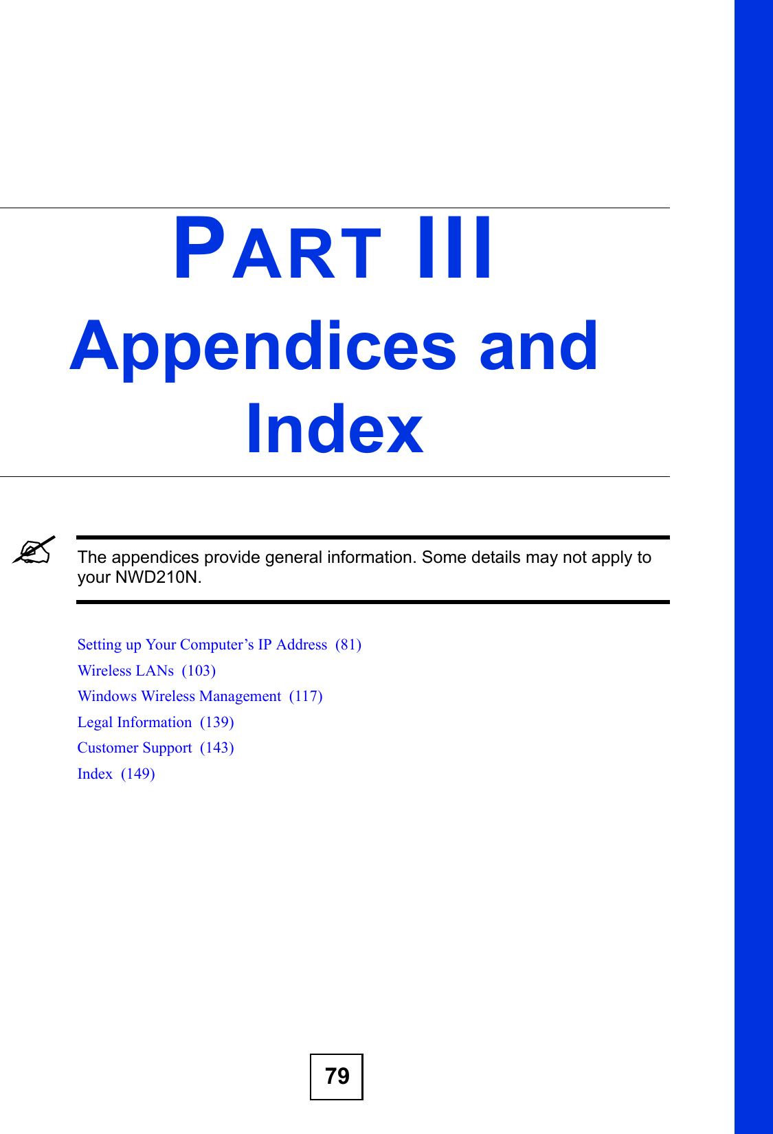 79PART IIIAppendices and Index&quot;The appendices provide general information. Some details may not apply to your NWD210N.Setting up Your Computer’s IP Address  (81)Wireless LANs  (103)Windows Wireless Management  (117)Legal Information  (139)Customer Support  (143)Index  (149)