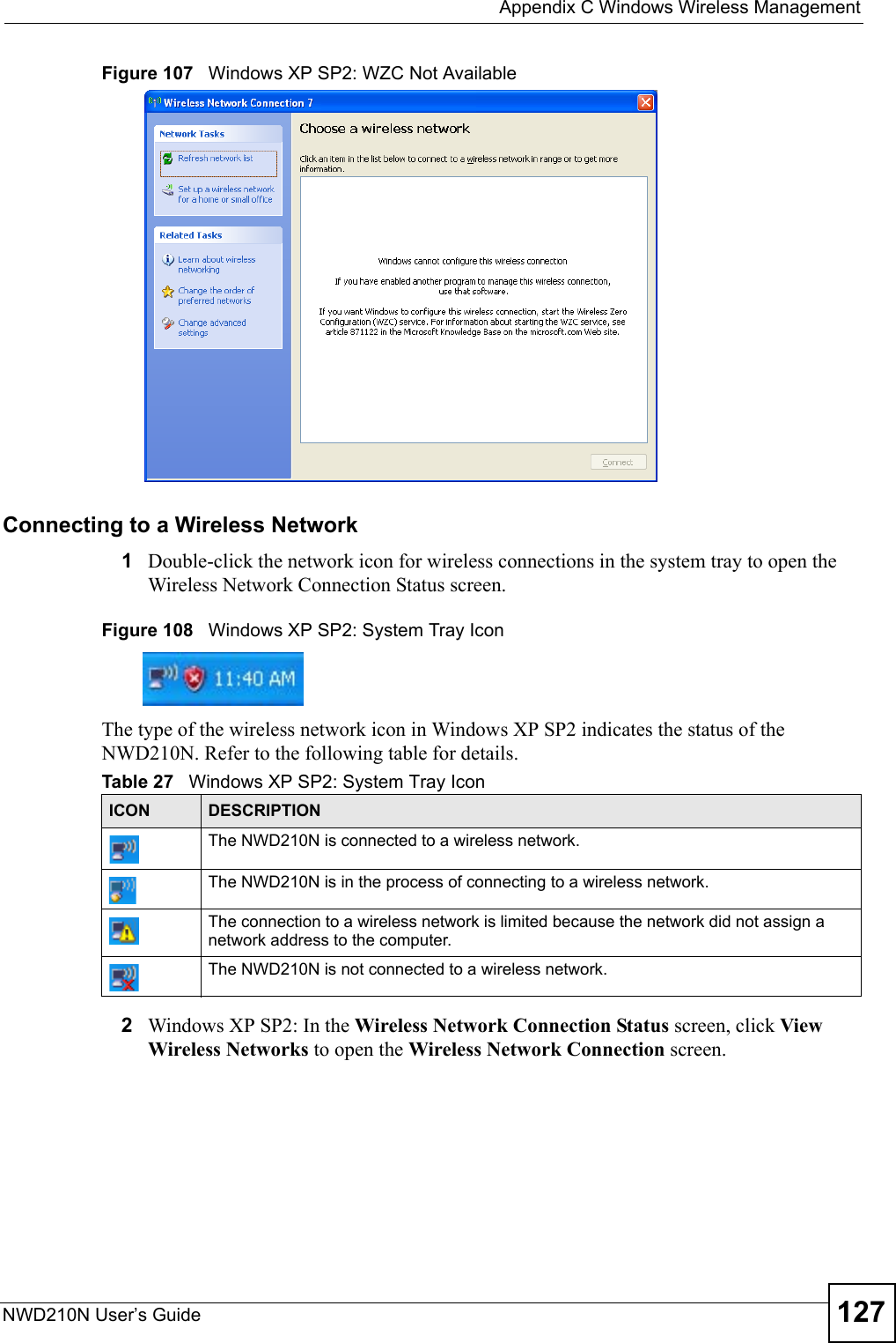  Appendix C Windows Wireless ManagementNWD210N User’s Guide 127Figure 107   Windows XP SP2: WZC Not AvailableConnecting to a Wireless Network 1Double-click the network icon for wireless connections in the system tray to open the Wireless Network Connection Status screen.Figure 108   Windows XP SP2: System Tray IconThe type of the wireless network icon in Windows XP SP2 indicates the status of the NWD210N. Refer to the following table for details.2Windows XP SP2: In the Wireless Network Connection Status screen, click View Wireless Networks to open the Wireless Network Connection screen.Table 27   Windows XP SP2: System Tray IconICON DESCRIPTIONThe NWD210N is connected to a wireless network.The NWD210N is in the process of connecting to a wireless network.The connection to a wireless network is limited because the network did not assign a network address to the computer.The NWD210N is not connected to a wireless network.