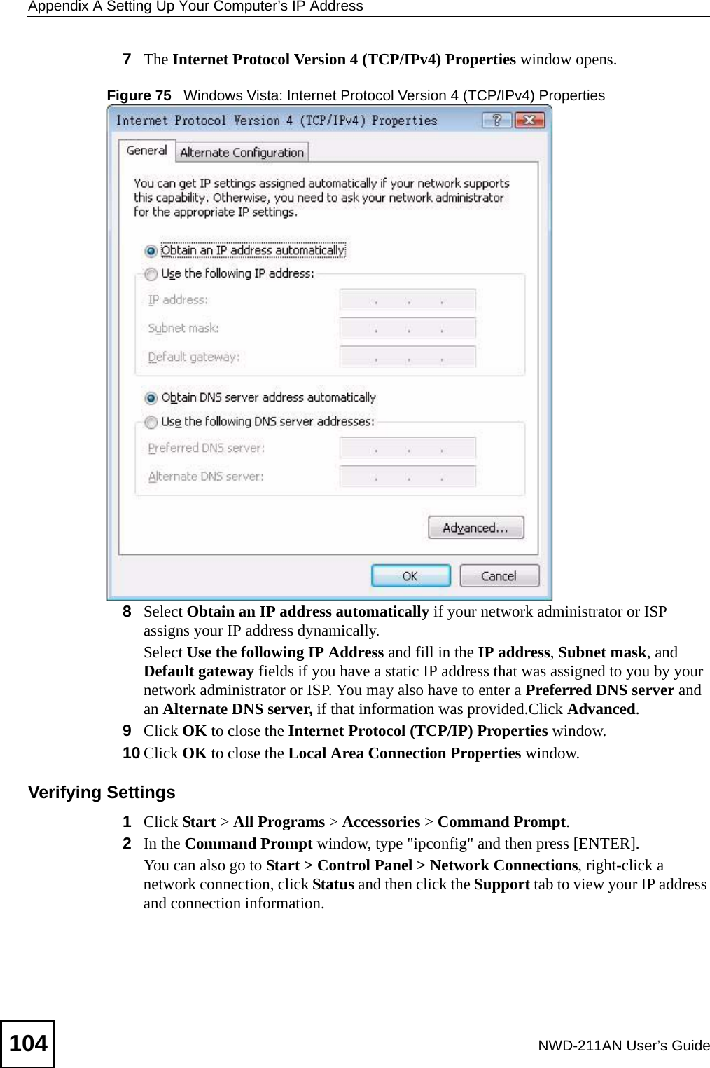 Appendix A Setting Up Your Computer’s IP AddressNWD-211AN User’s Guide1047The Internet Protocol Version 4 (TCP/IPv4) Properties window opens.Figure 75   Windows Vista: Internet Protocol Version 4 (TCP/IPv4) Properties8Select Obtain an IP address automatically if your network administrator or ISP assigns your IP address dynamically.Select Use the following IP Address and fill in the IP address, Subnet mask, and Default gateway fields if you have a static IP address that was assigned to you by your network administrator or ISP. You may also have to enter a Preferred DNS server and an Alternate DNS server, if that information was provided.Click Advanced.9Click OK to close the Internet Protocol (TCP/IP) Properties window.10 Click OK to close the Local Area Connection Properties window.Verifying Settings1Click Start &gt; All Programs &gt; Accessories &gt; Command Prompt.2In the Command Prompt window, type &quot;ipconfig&quot; and then press [ENTER]. You can also go to Start &gt; Control Panel &gt; Network Connections, right-click a network connection, click Status and then click the Support tab to view your IP address and connection information.
