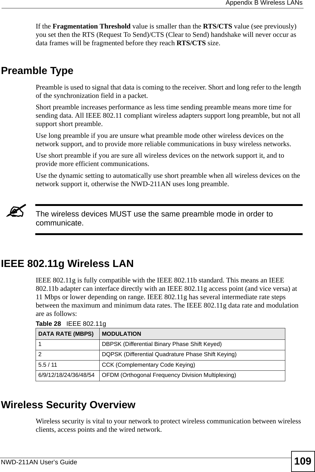  Appendix B Wireless LANsNWD-211AN User’s Guide 109If the Fragmentation Threshold value is smaller than the RTS/CTS value (see previously) you set then the RTS (Request To Send)/CTS (Clear to Send) handshake will never occur as data frames will be fragmented before they reach RTS/CTS size.Preamble TypePreamble is used to signal that data is coming to the receiver. Short and long refer to the length of the synchronization field in a packet.Short preamble increases performance as less time sending preamble means more time for sending data. All IEEE 802.11 compliant wireless adapters support long preamble, but not all support short preamble. Use long preamble if you are unsure what preamble mode other wireless devices on the network support, and to provide more reliable communications in busy wireless networks. Use short preamble if you are sure all wireless devices on the network support it, and to provide more efficient communications.Use the dynamic setting to automatically use short preamble when all wireless devices on the network support it, otherwise the NWD-211AN uses long preamble.&quot;The wireless devices MUST use the same preamble mode in order to communicate.IEEE 802.11g Wireless LANIEEE 802.11g is fully compatible with the IEEE 802.11b standard. This means an IEEE 802.11b adapter can interface directly with an IEEE 802.11g access point (and vice versa) at 11 Mbps or lower depending on range. IEEE 802.11g has several intermediate rate steps between the maximum and minimum data rates. The IEEE 802.11g data rate and modulation are as follows:Wireless Security OverviewWireless security is vital to your network to protect wireless communication between wireless clients, access points and the wired network.Table 28   IEEE 802.11gDATA RATE (MBPS) MODULATION1 DBPSK (Differential Binary Phase Shift Keyed)2 DQPSK (Differential Quadrature Phase Shift Keying)5.5 / 11 CCK (Complementary Code Keying) 6/9/12/18/24/36/48/54 OFDM (Orthogonal Frequency Division Multiplexing) 