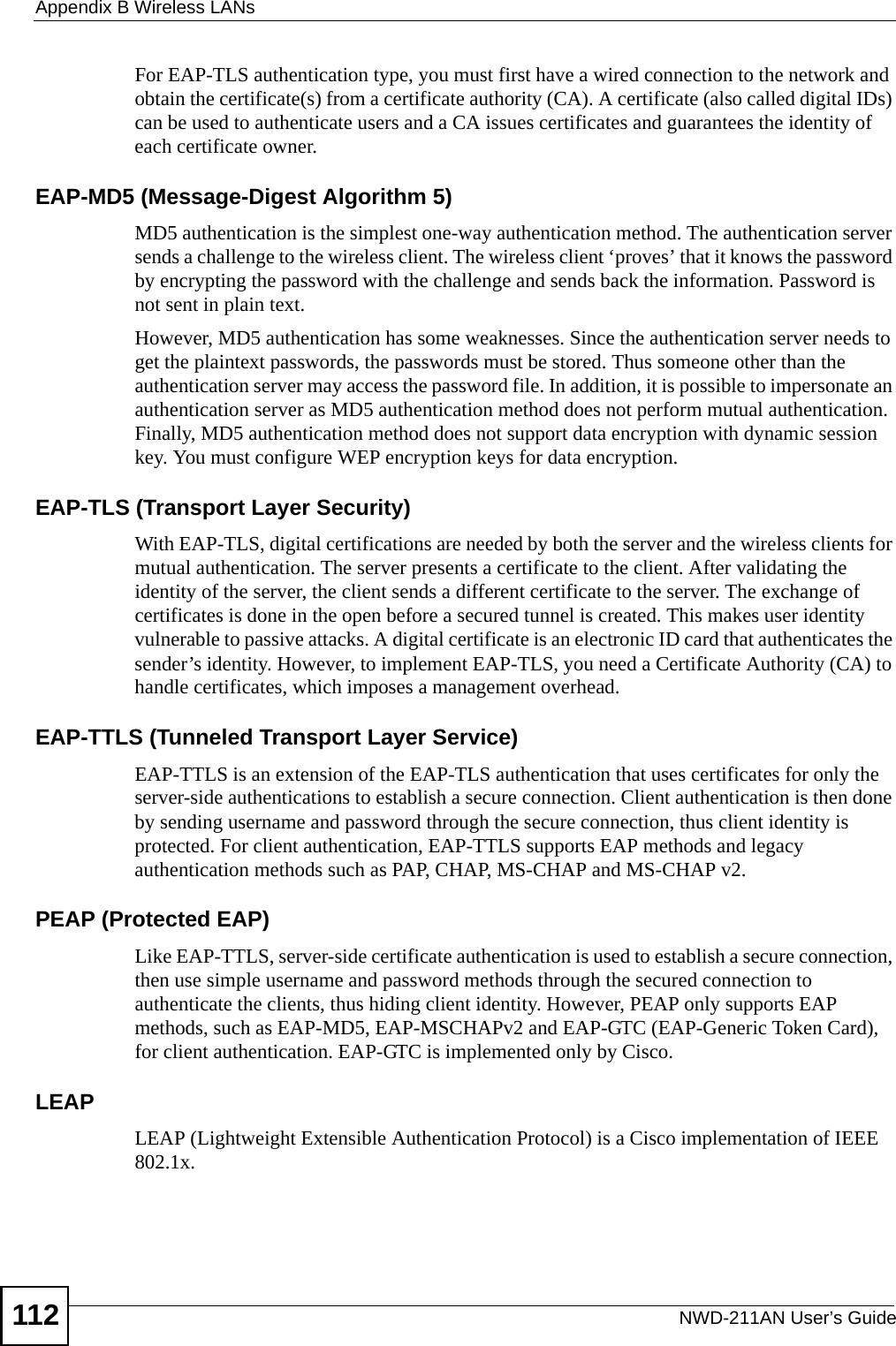 Appendix B Wireless LANsNWD-211AN User’s Guide112For EAP-TLS authentication type, you must first have a wired connection to the network and obtain the certificate(s) from a certificate authority (CA). A certificate (also called digital IDs) can be used to authenticate users and a CA issues certificates and guarantees the identity of each certificate owner.EAP-MD5 (Message-Digest Algorithm 5)MD5 authentication is the simplest one-way authentication method. The authentication server sends a challenge to the wireless client. The wireless client ‘proves’ that it knows the password by encrypting the password with the challenge and sends back the information. Password is not sent in plain text. However, MD5 authentication has some weaknesses. Since the authentication server needs to get the plaintext passwords, the passwords must be stored. Thus someone other than the authentication server may access the password file. In addition, it is possible to impersonate an authentication server as MD5 authentication method does not perform mutual authentication. Finally, MD5 authentication method does not support data encryption with dynamic session key. You must configure WEP encryption keys for data encryption. EAP-TLS (Transport Layer Security)With EAP-TLS, digital certifications are needed by both the server and the wireless clients for mutual authentication. The server presents a certificate to the client. After validating the identity of the server, the client sends a different certificate to the server. The exchange of certificates is done in the open before a secured tunnel is created. This makes user identity vulnerable to passive attacks. A digital certificate is an electronic ID card that authenticates the sender’s identity. However, to implement EAP-TLS, you need a Certificate Authority (CA) to handle certificates, which imposes a management overhead. EAP-TTLS (Tunneled Transport Layer Service) EAP-TTLS is an extension of the EAP-TLS authentication that uses certificates for only the server-side authentications to establish a secure connection. Client authentication is then done by sending username and password through the secure connection, thus client identity is protected. For client authentication, EAP-TTLS supports EAP methods and legacy authentication methods such as PAP, CHAP, MS-CHAP and MS-CHAP v2. PEAP (Protected EAP)   Like EAP-TTLS, server-side certificate authentication is used to establish a secure connection, then use simple username and password methods through the secured connection to authenticate the clients, thus hiding client identity. However, PEAP only supports EAP methods, such as EAP-MD5, EAP-MSCHAPv2 and EAP-GTC (EAP-Generic Token Card), for client authentication. EAP-GTC is implemented only by Cisco.LEAPLEAP (Lightweight Extensible Authentication Protocol) is a Cisco implementation of IEEE 802.1x. 