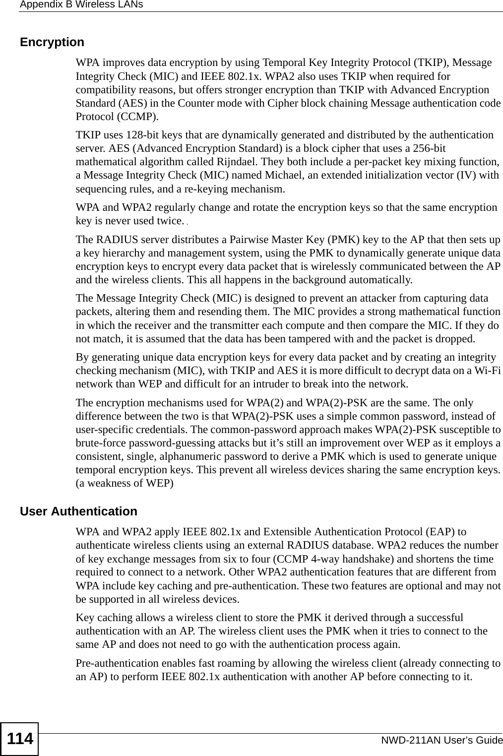 Appendix B Wireless LANsNWD-211AN User’s Guide114Encryption WPA improves data encryption by using Temporal Key Integrity Protocol (TKIP), Message Integrity Check (MIC) and IEEE 802.1x. WPA2 also uses TKIP when required for compatibility reasons, but offers stronger encryption than TKIP with Advanced Encryption Standard (AES) in the Counter mode with Cipher block chaining Message authentication code Protocol (CCMP).TKIP uses 128-bit keys that are dynamically generated and distributed by the authentication server. AES (Advanced Encryption Standard) is a block cipher that uses a 256-bit mathematical algorithm called Rijndael. They both include a per-packet key mixing function, a Message Integrity Check (MIC) named Michael, an extended initialization vector (IV) with sequencing rules, and a re-keying mechanism.WPA and WPA2 regularly change and rotate the encryption keys so that the same encryption key is never used twice. The RADIUS server distributes a Pairwise Master Key (PMK) key to the AP that then sets up a key hierarchy and management system, using the PMK to dynamically generate unique data encryption keys to encrypt every data packet that is wirelessly communicated between the AP and the wireless clients. This all happens in the background automatically.The Message Integrity Check (MIC) is designed to prevent an attacker from capturing data packets, altering them and resending them. The MIC provides a strong mathematical function in which the receiver and the transmitter each compute and then compare the MIC. If they do not match, it is assumed that the data has been tampered with and the packet is dropped. By generating unique data encryption keys for every data packet and by creating an integrity checking mechanism (MIC), with TKIP and AES it is more difficult to decrypt data on a Wi-Fi network than WEP and difficult for an intruder to break into the network. The encryption mechanisms used for WPA(2) and WPA(2)-PSK are the same. The only difference between the two is that WPA(2)-PSK uses a simple common password, instead of user-specific credentials. The common-password approach makes WPA(2)-PSK susceptible to brute-force password-guessing attacks but it’s still an improvement over WEP as it employs a consistent, single, alphanumeric password to derive a PMK which is used to generate unique temporal encryption keys. This prevent all wireless devices sharing the same encryption keys. (a weakness of WEP)User Authentication WPA and WPA2 apply IEEE 802.1x and Extensible Authentication Protocol (EAP) to authenticate wireless clients using an external RADIUS database. WPA2 reduces the number of key exchange messages from six to four (CCMP 4-way handshake) and shortens the time required to connect to a network. Other WPA2 authentication features that are different from WPA include key caching and pre-authentication. These two features are optional and may not be supported in all wireless devices.Key caching allows a wireless client to store the PMK it derived through a successful authentication with an AP. The wireless client uses the PMK when it tries to connect to the same AP and does not need to go with the authentication process again.Pre-authentication enables fast roaming by allowing the wireless client (already connecting to an AP) to perform IEEE 802.1x authentication with another AP before connecting to it.