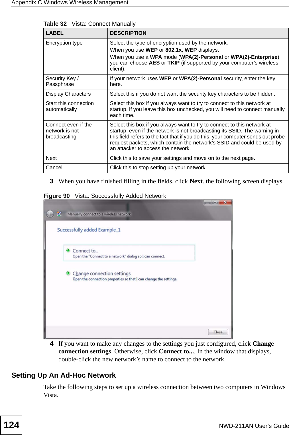 Appendix C Windows Wireless ManagementNWD-211AN User’s Guide1243When you have finished filling in the fields, click Next. the following screen displays.Figure 90   Vista: Successfully Added Network4If you want to make any changes to the settings you just configured, click Change connection settings. Otherwise, click Connect to.... In the window that displays, double-click the new network’s name to connect to the network.Setting Up An Ad-Hoc Network Take the following steps to set up a wireless connection between two computers in Windows Vista. Encryption type Select the type of encryption used by the network.When you use WEP or 802.1x, WEP displays.When you use a WPA mode (WPA(2)-Personal or WPA(2)-Enterprise) you can choose AES or TKIP (if supported by your computer’s wireless client).Security Key / Passphrase If your network uses WEP or WPA(2)-Personal security, enter the key here.Display Characters Select this if you do not want the security key characters to be hidden.Start this connection automatically Select this box if you always want to try to connect to this network at startup. If you leave this box unchecked, you will need to connect manually each time.Connect even if the network is not broadcastingSelect this box if you always want to try to connect to this network at startup, even if the network is not broadcasting its SSID. The warning in this field refers to the fact that if you do this, your computer sends out probe request packets, which contain the network’s SSID and could be used by an attacker to access the network.Next Click this to save your settings and move on to the next page.Cancel Click this to stop setting up your network.Table 32   Vista: Connect ManuallyLABEL DESCRIPTION