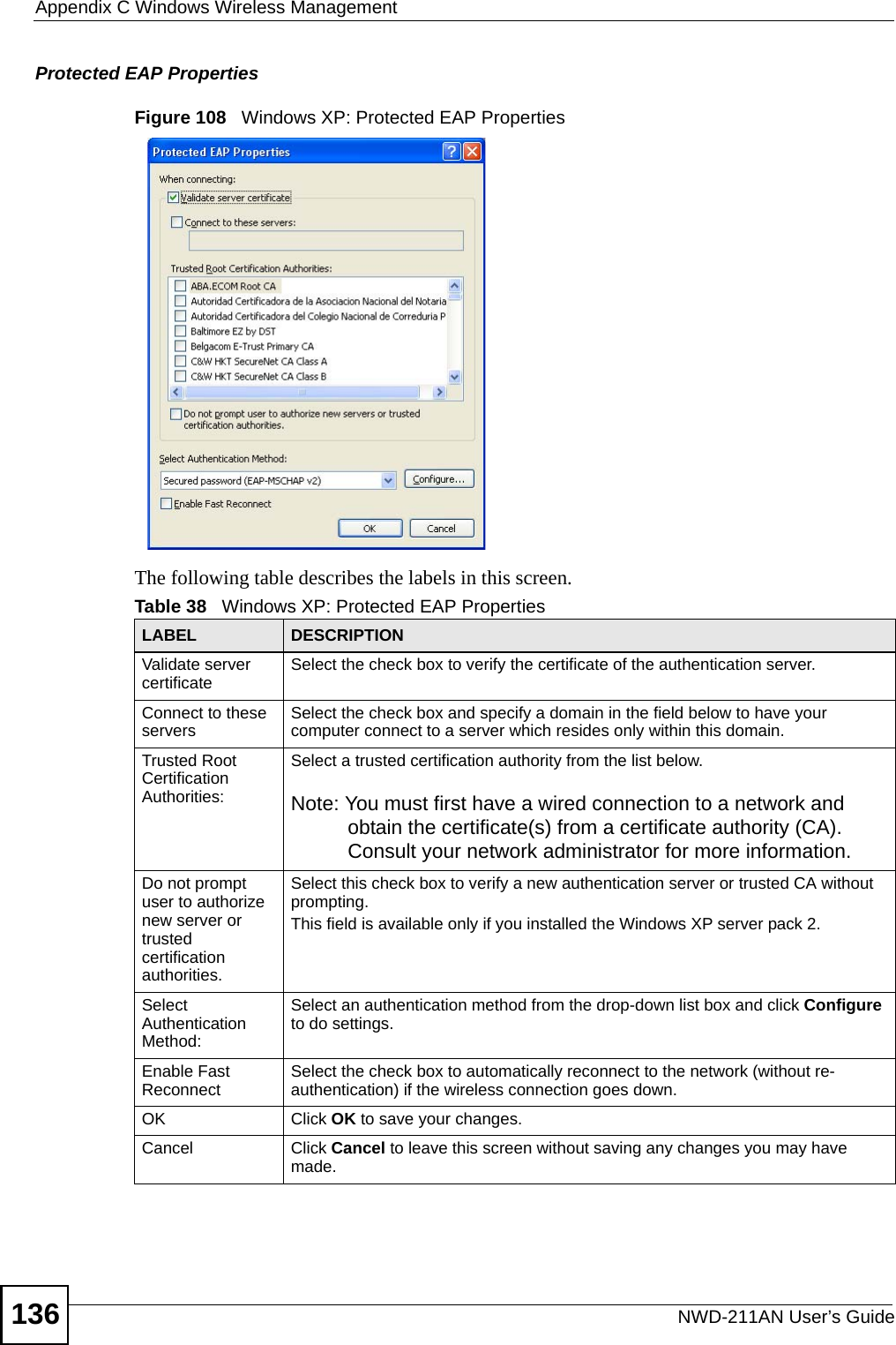 Appendix C Windows Wireless ManagementNWD-211AN User’s Guide136Protected EAP PropertiesFigure 108   Windows XP: Protected EAP PropertiesThe following table describes the labels in this screen.Table 38   Windows XP: Protected EAP PropertiesLABEL DESCRIPTIONValidate server certificate Select the check box to verify the certificate of the authentication server.Connect to these servers Select the check box and specify a domain in the field below to have your computer connect to a server which resides only within this domain.Trusted Root Certification Authorities:Select a trusted certification authority from the list below.Note: You must first have a wired connection to a network and obtain the certificate(s) from a certificate authority (CA). Consult your network administrator for more information.Do not prompt user to authorize new server or trusted certification authorities.Select this check box to verify a new authentication server or trusted CA without prompting.This field is available only if you installed the Windows XP server pack 2.Select Authentication Method: Select an authentication method from the drop-down list box and click Configure to do settings.Enable Fast Reconnect Select the check box to automatically reconnect to the network (without re-authentication) if the wireless connection goes down.OK Click OK to save your changes.Cancel Click Cancel to leave this screen without saving any changes you may have made.