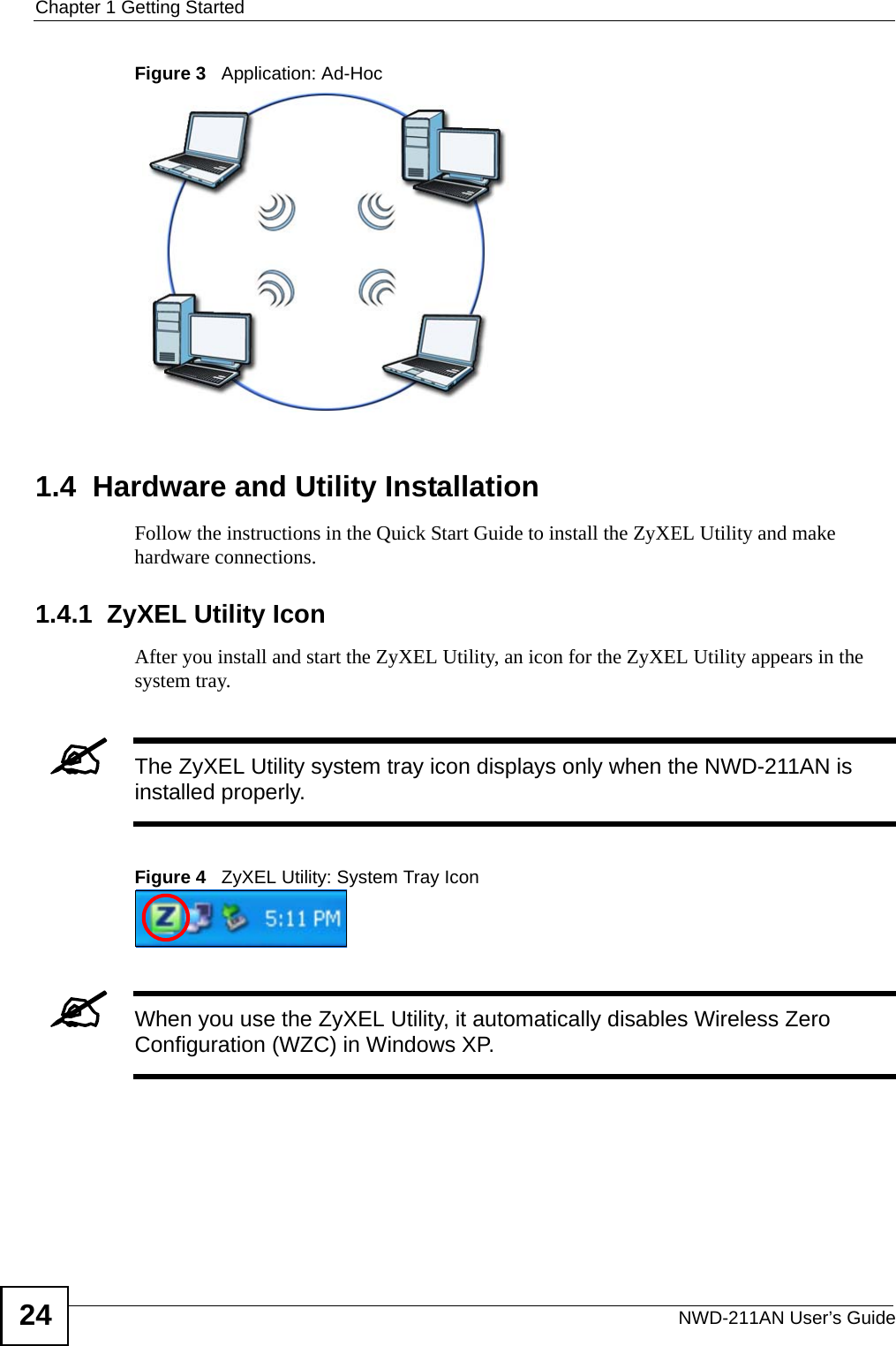 Chapter 1 Getting StartedNWD-211AN User’s Guide24Figure 3   Application: Ad-Hoc 1.4  Hardware and Utility InstallationFollow the instructions in the Quick Start Guide to install the ZyXEL Utility and make hardware connections.1.4.1  ZyXEL Utility IconAfter you install and start the ZyXEL Utility, an icon for the ZyXEL Utility appears in the system tray.&quot;The ZyXEL Utility system tray icon displays only when the NWD-211AN is installed properly.Figure 4   ZyXEL Utility: System Tray Icon &quot;When you use the ZyXEL Utility, it automatically disables Wireless Zero Configuration (WZC) in Windows XP.