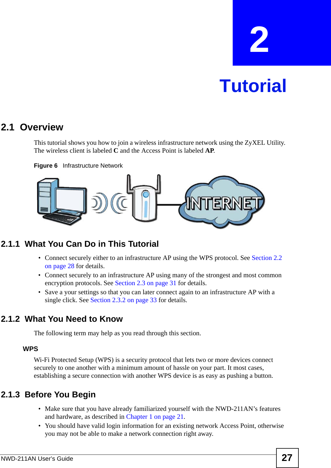 NWD-211AN User’s Guide 27CHAPTER  2 Tutorial2.1  OverviewThis tutorial shows you how to join a wireless infrastructure network using the ZyXEL Utility. The wireless client is labeled C and the Access Point is labeled AP.Figure 6   Infrastructure Network2.1.1  What You Can Do in This Tutorial• Connect securely either to an infrastructure AP using the WPS protocol. See Section 2.2 on page 28 for details.• Connect securely to an infrastructure AP using many of the strongest and most common encryption protocols. See Section 2.3 on page 31 for details.• Save a your settings so that you can later connect again to an infrastructure AP with a single click. See Section 2.3.2 on page 33 for details.2.1.2  What You Need to KnowThe following term may help as you read through this section.WPSWi-Fi Protected Setup (WPS) is a security protocol that lets two or more devices connect securely to one another with a minimum amount of hassle on your part. It most cases, establishing a secure connection with another WPS device is as easy as pushing a button.2.1.3  Before You Begin• Make sure that you have already familiarized yourself with the NWD-211AN’s features and hardware, as described in Chapter 1 on page 21.• You should have valid login information for an existing network Access Point, otherwise you may not be able to make a network connection right away.