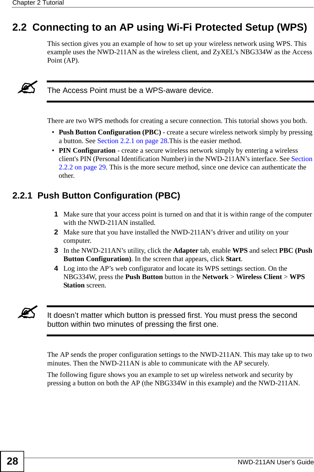 Chapter 2 TutorialNWD-211AN User’s Guide282.2  Connecting to an AP using Wi-Fi Protected Setup (WPS)This section gives you an example of how to set up your wireless network using WPS. This example uses the NWD-211AN as the wireless client, and ZyXEL’s NBG334W as the Access Point (AP). &quot;The Access Point must be a WPS-aware device.There are two WPS methods for creating a secure connection. This tutorial shows you both.•Push Button Configuration (PBC) - create a secure wireless network simply by pressing a button. See Section 2.2.1 on page 28.This is the easier method.•PIN Configuration - create a secure wireless network simply by entering a wireless client&apos;s PIN (Personal Identification Number) in the NWD-211AN’s interface. See Section 2.2.2 on page 29. This is the more secure method, since one device can authenticate the other.2.2.1  Push Button Configuration (PBC)1Make sure that your access point is turned on and that it is within range of the computer with the NWD-211AN installed. 2Make sure that you have installed the NWD-211AN’s driver and utility on your computer.3In the NWD-211AN’s utility, click the Adapter tab, enable WPS and select PBC (Push Button Configuration). In the screen that appears, click Start. 4Log into the AP’s web configurator and locate its WPS settings section. On the NBG334W, press the Push Button button in the Network &gt; Wireless Client &gt; WPS Station screen. &quot;It doesn’t matter which button is pressed first. You must press the second button within two minutes of pressing the first one. The AP sends the proper configuration settings to the NWD-211AN. This may take up to two minutes. Then the NWD-211AN is able to communicate with the AP securely. The following figure shows you an example to set up wireless network and security by pressing a button on both the AP (the NBG334W in this example) and the NWD-211AN.