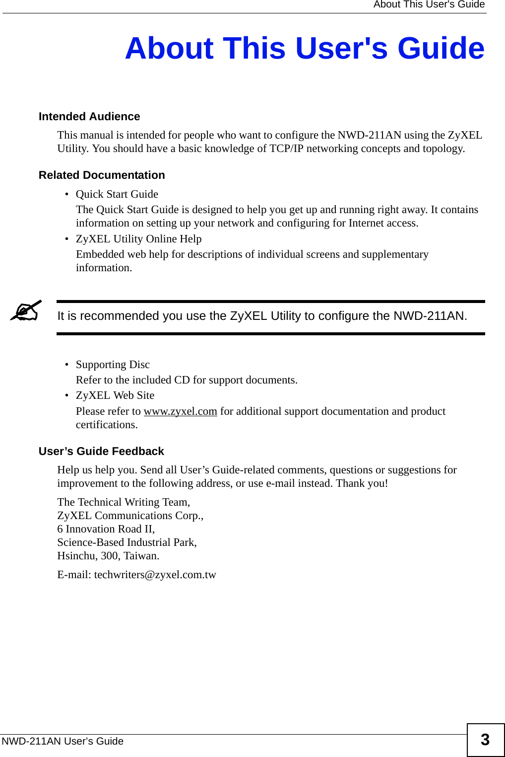   About This User&apos;s GuideNWD-211AN User’s Guide 3About This User&apos;s GuideIntended AudienceThis manual is intended for people who want to configure the NWD-211AN using the ZyXEL Utility. You should have a basic knowledge of TCP/IP networking concepts and topology.Related Documentation• Quick Start Guide The Quick Start Guide is designed to help you get up and running right away. It contains information on setting up your network and configuring for Internet access.• ZyXEL Utility Online HelpEmbedded web help for descriptions of individual screens and supplementary information.&quot;It is recommended you use the ZyXEL Utility to configure the NWD-211AN.• Supporting DiscRefer to the included CD for support documents.• ZyXEL Web SitePlease refer to www.zyxel.com for additional support documentation and product certifications.User’s Guide FeedbackHelp us help you. Send all User’s Guide-related comments, questions or suggestions for improvement to the following address, or use e-mail instead. Thank you!The Technical Writing Team,ZyXEL Communications Corp.,6 Innovation Road II,Science-Based Industrial Park, Hsinchu, 300, Taiwan.E-mail: techwriters@zyxel.com.tw