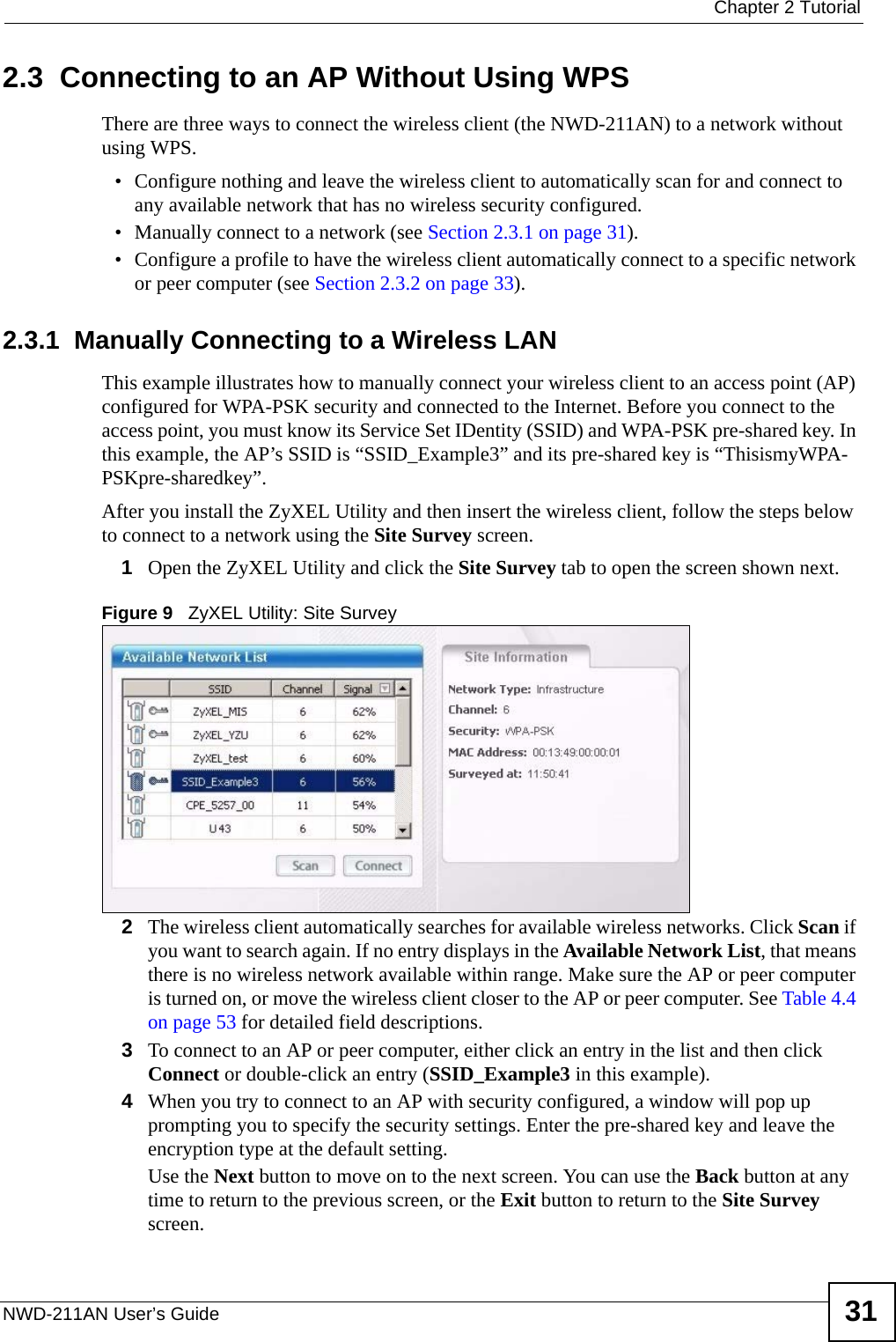  Chapter 2 TutorialNWD-211AN User’s Guide 312.3  Connecting to an AP Without Using WPSThere are three ways to connect the wireless client (the NWD-211AN) to a network without using WPS.• Configure nothing and leave the wireless client to automatically scan for and connect to any available network that has no wireless security configured.• Manually connect to a network (see Section 2.3.1 on page 31).• Configure a profile to have the wireless client automatically connect to a specific network or peer computer (see Section 2.3.2 on page 33). 2.3.1  Manually Connecting to a Wireless LAN This example illustrates how to manually connect your wireless client to an access point (AP) configured for WPA-PSK security and connected to the Internet. Before you connect to the access point, you must know its Service Set IDentity (SSID) and WPA-PSK pre-shared key. In this example, the AP’s SSID is “SSID_Example3” and its pre-shared key is “ThisismyWPA-PSKpre-sharedkey”. After you install the ZyXEL Utility and then insert the wireless client, follow the steps below to connect to a network using the Site Survey screen. 1Open the ZyXEL Utility and click the Site Survey tab to open the screen shown next.Figure 9   ZyXEL Utility: Site Survey2The wireless client automatically searches for available wireless networks. Click Scan if you want to search again. If no entry displays in the Available Network List, that means there is no wireless network available within range. Make sure the AP or peer computer is turned on, or move the wireless client closer to the AP or peer computer. See Table 4.4 on page 53 for detailed field descriptions.3To connect to an AP or peer computer, either click an entry in the list and then click Connect or double-click an entry (SSID_Example3 in this example). 4When you try to connect to an AP with security configured, a window will pop up prompting you to specify the security settings. Enter the pre-shared key and leave the encryption type at the default setting.Use the Next button to move on to the next screen. You can use the Back button at any time to return to the previous screen, or the Exit button to return to the Site Survey screen.