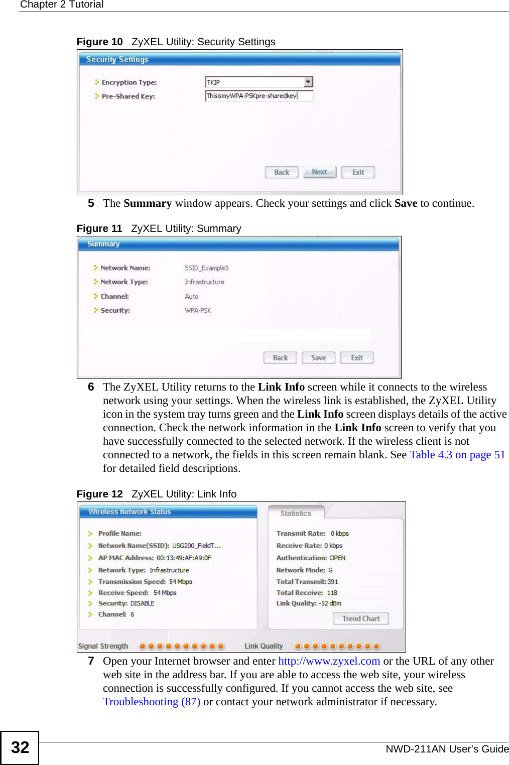 Chapter 2 TutorialNWD-211AN User’s Guide32Figure 10   ZyXEL Utility: Security Settings 5The Summary window appears. Check your settings and click Save to continue.Figure 11   ZyXEL Utility: Summary6The ZyXEL Utility returns to the Link Info screen while it connects to the wireless network using your settings. When the wireless link is established, the ZyXEL Utility icon in the system tray turns green and the Link Info screen displays details of the active connection. Check the network information in the Link Info screen to verify that you have successfully connected to the selected network. If the wireless client is not connected to a network, the fields in this screen remain blank. See Table 4.3 on page 51 for detailed field descriptions.Figure 12   ZyXEL Utility: Link Info 7Open your Internet browser and enter http://www.zyxel.com or the URL of any other web site in the address bar. If you are able to access the web site, your wireless connection is successfully configured. If you cannot access the web site, see Troubleshooting (87) or contact your network administrator if necessary.