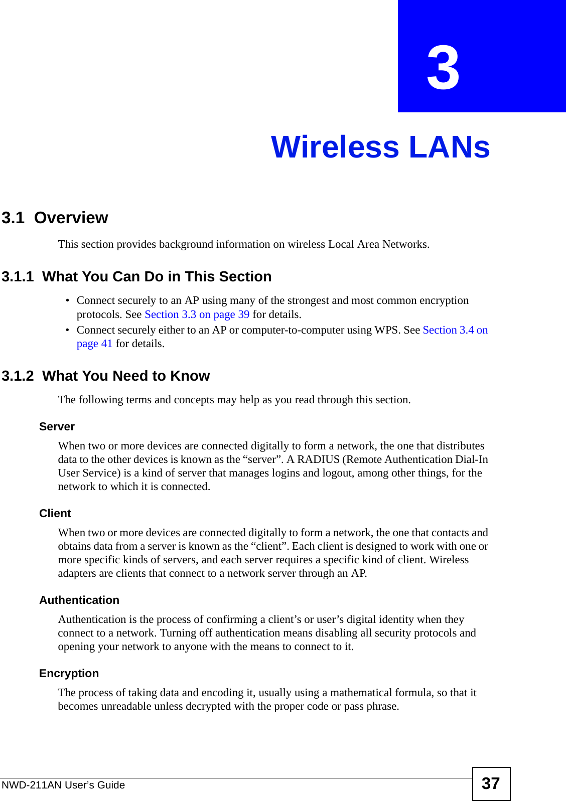 NWD-211AN User’s Guide 37CHAPTER  3 Wireless LANs3.1  OverviewThis section provides background information on wireless Local Area Networks.3.1.1  What You Can Do in This Section• Connect securely to an AP using many of the strongest and most common encryption protocols. See Section 3.3 on page 39 for details.• Connect securely either to an AP or computer-to-computer using WPS. See Section 3.4 on page 41 for details.3.1.2  What You Need to KnowThe following terms and concepts may help as you read through this section.ServerWhen two or more devices are connected digitally to form a network, the one that distributes data to the other devices is known as the “server”. A RADIUS (Remote Authentication Dial-In User Service) is a kind of server that manages logins and logout, among other things, for the network to which it is connected.ClientWhen two or more devices are connected digitally to form a network, the one that contacts and obtains data from a server is known as the “client”. Each client is designed to work with one or more specific kinds of servers, and each server requires a specific kind of client. Wireless adapters are clients that connect to a network server through an AP.AuthenticationAuthentication is the process of confirming a client’s or user’s digital identity when they connect to a network. Turning off authentication means disabling all security protocols and opening your network to anyone with the means to connect to it.EncryptionThe process of taking data and encoding it, usually using a mathematical formula, so that it becomes unreadable unless decrypted with the proper code or pass phrase.