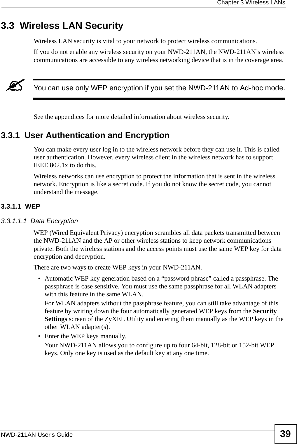  Chapter 3 Wireless LANsNWD-211AN User’s Guide 393.3  Wireless LAN Security Wireless LAN security is vital to your network to protect wireless communications.If you do not enable any wireless security on your NWD-211AN, the NWD-211AN’s wireless communications are accessible to any wireless networking device that is in the coverage area. &quot;You can use only WEP encryption if you set the NWD-211AN to Ad-hoc mode.See the appendices for more detailed information about wireless security.3.3.1  User Authentication and EncryptionYou can make every user log in to the wireless network before they can use it. This is called user authentication. However, every wireless client in the wireless network has to support IEEE 802.1x to do this.Wireless networks can use encryption to protect the information that is sent in the wireless network. Encryption is like a secret code. If you do not know the secret code, you cannot understand the message.3.3.1.1  WEP3.3.1.1.1  Data Encryption WEP (Wired Equivalent Privacy) encryption scrambles all data packets transmitted between the NWD-211AN and the AP or other wireless stations to keep network communications private. Both the wireless stations and the access points must use the same WEP key for data encryption and decryption.There are two ways to create WEP keys in your NWD-211AN.• Automatic WEP key generation based on a “password phrase” called a passphrase. The passphrase is case sensitive. You must use the same passphrase for all WLAN adapters with this feature in the same WLAN.For WLAN adapters without the passphrase feature, you can still take advantage of this feature by writing down the four automatically generated WEP keys from the Security Settings screen of the ZyXEL Utility and entering them manually as the WEP keys in the other WLAN adapter(s).• Enter the WEP keys manually.Your NWD-211AN allows you to configure up to four 64-bit, 128-bit or 152-bit WEP keys. Only one key is used as the default key at any one time.
