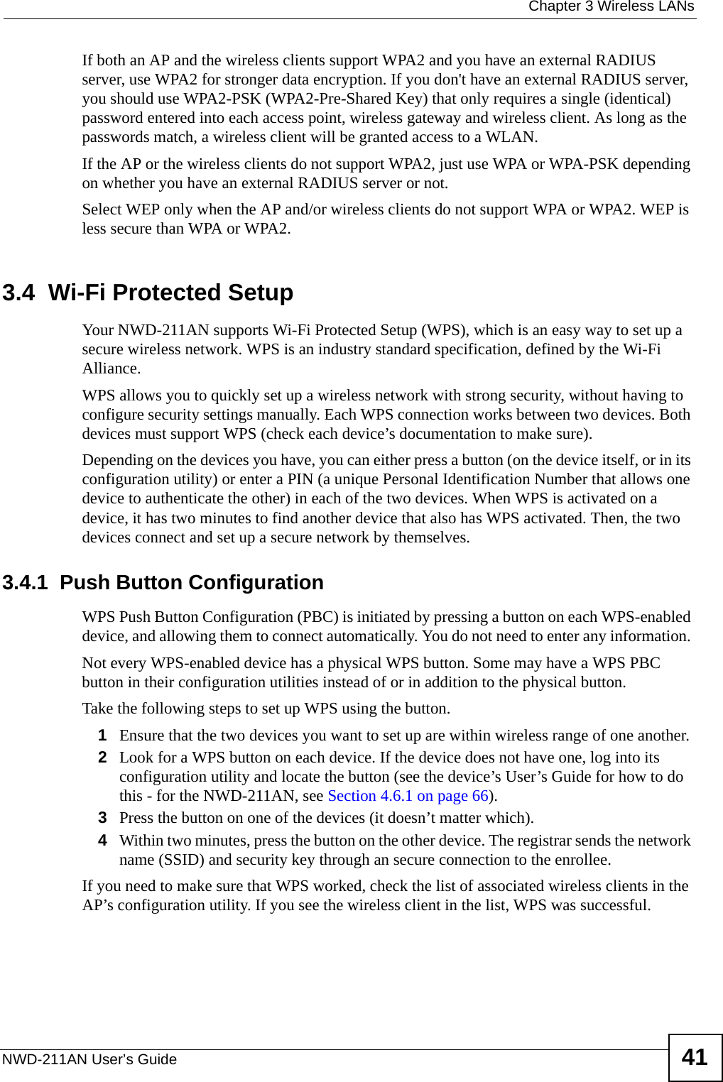  Chapter 3 Wireless LANsNWD-211AN User’s Guide 41If both an AP and the wireless clients support WPA2 and you have an external RADIUS server, use WPA2 for stronger data encryption. If you don&apos;t have an external RADIUS server, you should use WPA2-PSK (WPA2-Pre-Shared Key) that only requires a single (identical) password entered into each access point, wireless gateway and wireless client. As long as the passwords match, a wireless client will be granted access to a WLAN. If the AP or the wireless clients do not support WPA2, just use WPA or WPA-PSK depending on whether you have an external RADIUS server or not.Select WEP only when the AP and/or wireless clients do not support WPA or WPA2. WEP is less secure than WPA or WPA2.3.4  Wi-Fi Protected SetupYour NWD-211AN supports Wi-Fi Protected Setup (WPS), which is an easy way to set up a secure wireless network. WPS is an industry standard specification, defined by the Wi-Fi Alliance.WPS allows you to quickly set up a wireless network with strong security, without having to configure security settings manually. Each WPS connection works between two devices. Both devices must support WPS (check each device’s documentation to make sure). Depending on the devices you have, you can either press a button (on the device itself, or in its configuration utility) or enter a PIN (a unique Personal Identification Number that allows one device to authenticate the other) in each of the two devices. When WPS is activated on a device, it has two minutes to find another device that also has WPS activated. Then, the two devices connect and set up a secure network by themselves.3.4.1  Push Button ConfigurationWPS Push Button Configuration (PBC) is initiated by pressing a button on each WPS-enabled device, and allowing them to connect automatically. You do not need to enter any information. Not every WPS-enabled device has a physical WPS button. Some may have a WPS PBC button in their configuration utilities instead of or in addition to the physical button.Take the following steps to set up WPS using the button.1Ensure that the two devices you want to set up are within wireless range of one another. 2Look for a WPS button on each device. If the device does not have one, log into its configuration utility and locate the button (see the device’s User’s Guide for how to do this - for the NWD-211AN, see Section 4.6.1 on page 66).3Press the button on one of the devices (it doesn’t matter which).4Within two minutes, press the button on the other device. The registrar sends the network name (SSID) and security key through an secure connection to the enrollee.If you need to make sure that WPS worked, check the list of associated wireless clients in the AP’s configuration utility. If you see the wireless client in the list, WPS was successful.