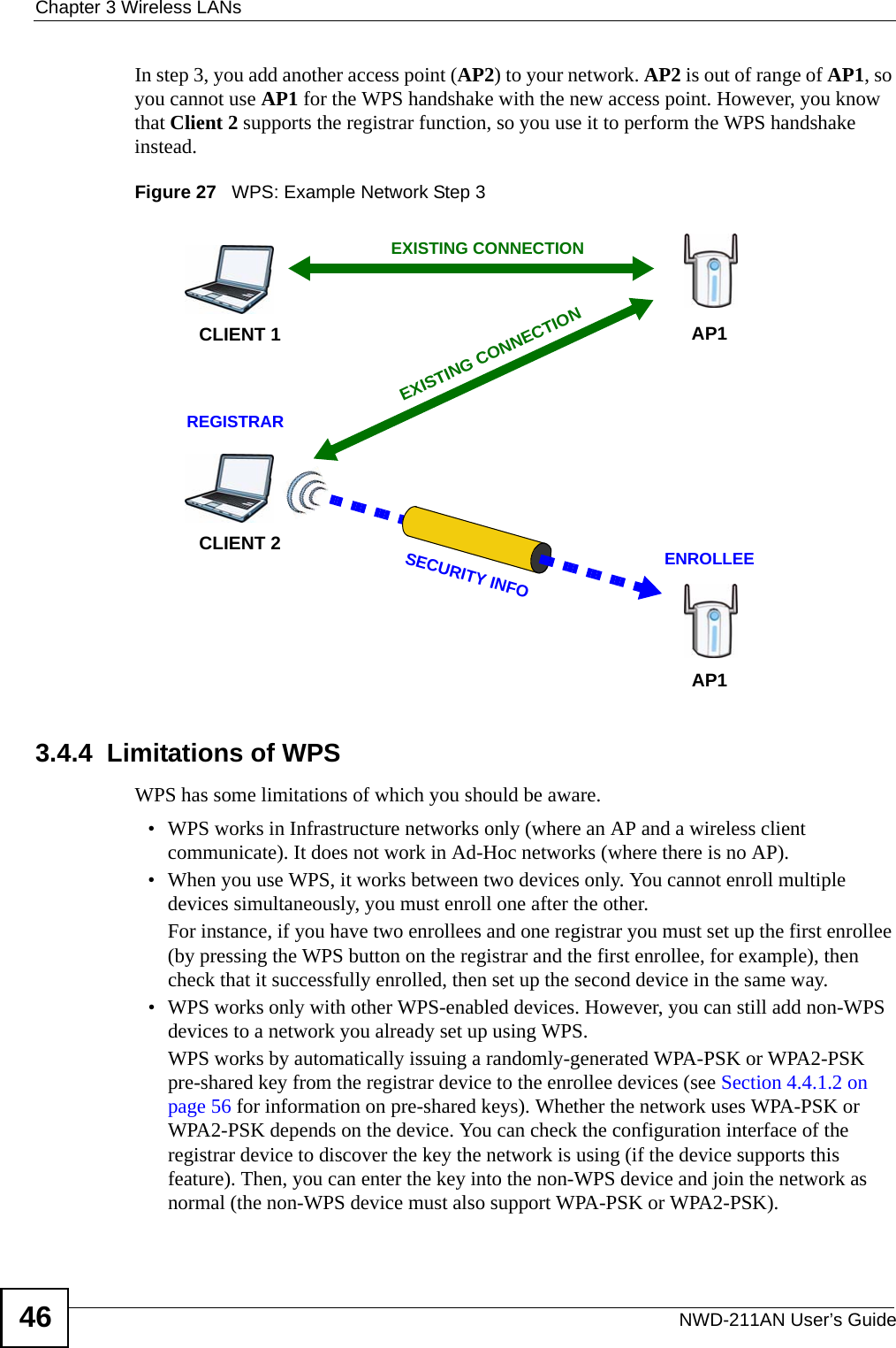 Chapter 3 Wireless LANsNWD-211AN User’s Guide46In step 3, you add another access point (AP2) to your network. AP2 is out of range of AP1, so you cannot use AP1 for the WPS handshake with the new access point. However, you know that Client 2 supports the registrar function, so you use it to perform the WPS handshake instead.Figure 27   WPS: Example Network Step 33.4.4  Limitations of WPSWPS has some limitations of which you should be aware. • WPS works in Infrastructure networks only (where an AP and a wireless client communicate). It does not work in Ad-Hoc networks (where there is no AP).• When you use WPS, it works between two devices only. You cannot enroll multiple devices simultaneously, you must enroll one after the other. For instance, if you have two enrollees and one registrar you must set up the first enrollee (by pressing the WPS button on the registrar and the first enrollee, for example), then check that it successfully enrolled, then set up the second device in the same way.• WPS works only with other WPS-enabled devices. However, you can still add non-WPS devices to a network you already set up using WPS. WPS works by automatically issuing a randomly-generated WPA-PSK or WPA2-PSK pre-shared key from the registrar device to the enrollee devices (see Section 4.4.1.2 on page 56 for information on pre-shared keys). Whether the network uses WPA-PSK or WPA2-PSK depends on the device. You can check the configuration interface of the registrar device to discover the key the network is using (if the device supports this feature). Then, you can enter the key into the non-WPS device and join the network as normal (the non-WPS device must also support WPA-PSK or WPA2-PSK).CLIENT 1 AP1REGISTRARCLIENT 2EXISTING CONNECTIONSECURITY INFOENROLLEEAP1EXISTING CONNECTION