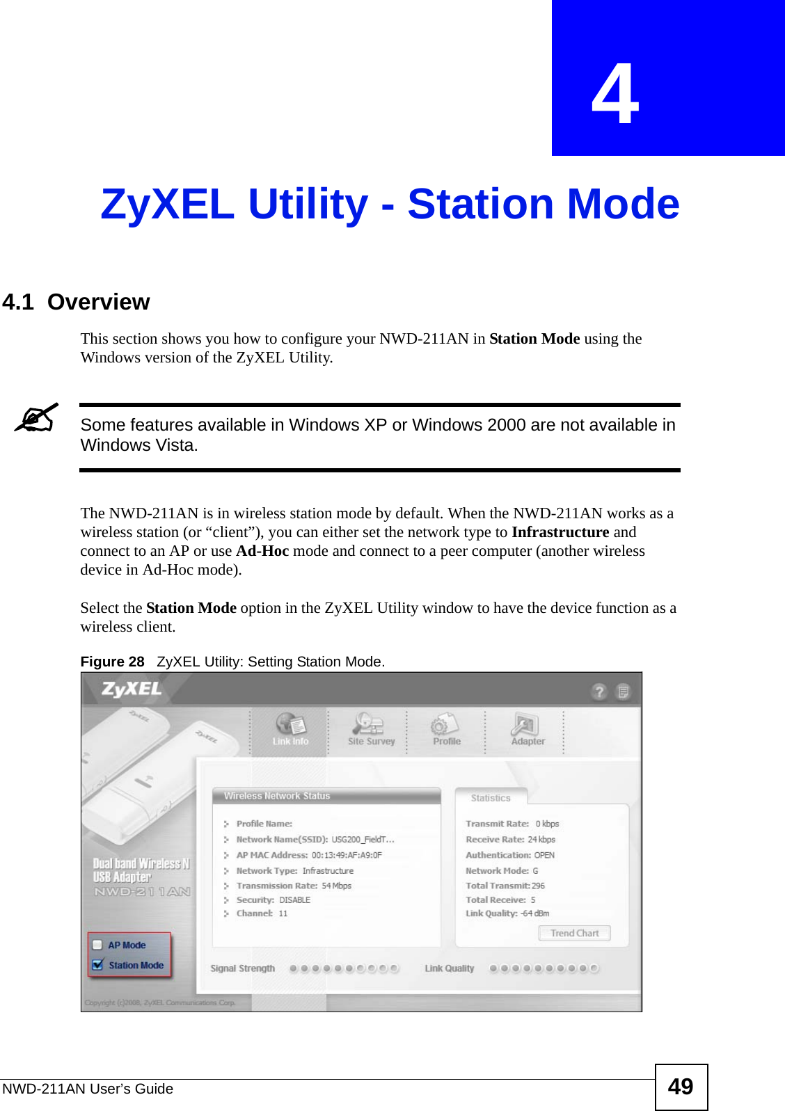 NWD-211AN User’s Guide 49CHAPTER  4 ZyXEL Utility - Station Mode4.1  OverviewThis section shows you how to configure your NWD-211AN in Station Mode using the Windows version of the ZyXEL Utility.&quot;Some features available in Windows XP or Windows 2000 are not available in Windows Vista.The NWD-211AN is in wireless station mode by default. When the NWD-211AN works as a wireless station (or “client”), you can either set the network type to Infrastructure and connect to an AP or use Ad-Hoc mode and connect to a peer computer (another wireless device in Ad-Hoc mode).Select the Station Mode option in the ZyXEL Utility window to have the device function as a wireless client.Figure 28   ZyXEL Utility: Setting Station Mode.