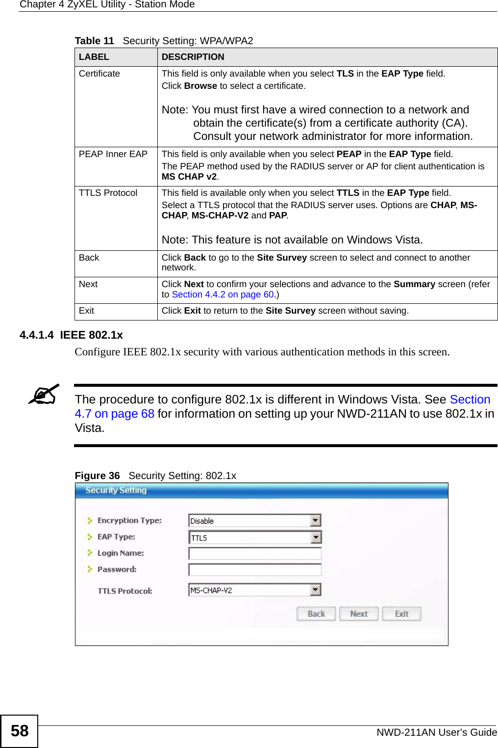 Chapter 4 ZyXEL Utility - Station ModeNWD-211AN User’s Guide584.4.1.4  IEEE 802.1xConfigure IEEE 802.1x security with various authentication methods in this screen. &quot;The procedure to configure 802.1x is different in Windows Vista. See Section 4.7 on page 68 for information on setting up your NWD-211AN to use 802.1x in Vista.Figure 36   Security Setting: 802.1x Certificate This field is only available when you select TLS in the EAP Type field. Click Browse to select a certificate.Note: You must first have a wired connection to a network and obtain the certificate(s) from a certificate authority (CA). Consult your network administrator for more information.PEAP Inner EAP This field is only available when you select PEAP in the EAP Type field.The PEAP method used by the RADIUS server or AP for client authentication is MS CHAP v2.TTLS Protocol This field is available only when you select TTLS in the EAP Type field. Select a TTLS protocol that the RADIUS server uses. Options are CHAP, MS-CHAP, MS-CHAP-V2 and PAP.Note: This feature is not available on Windows Vista.Back Click Back to go to the Site Survey screen to select and connect to another network.Next Click Next to confirm your selections and advance to the Summary screen (refer to Section 4.4.2 on page 60.)Exit Click Exit to return to the Site Survey screen without saving.Table 11   Security Setting: WPA/WPA2LABEL DESCRIPTION