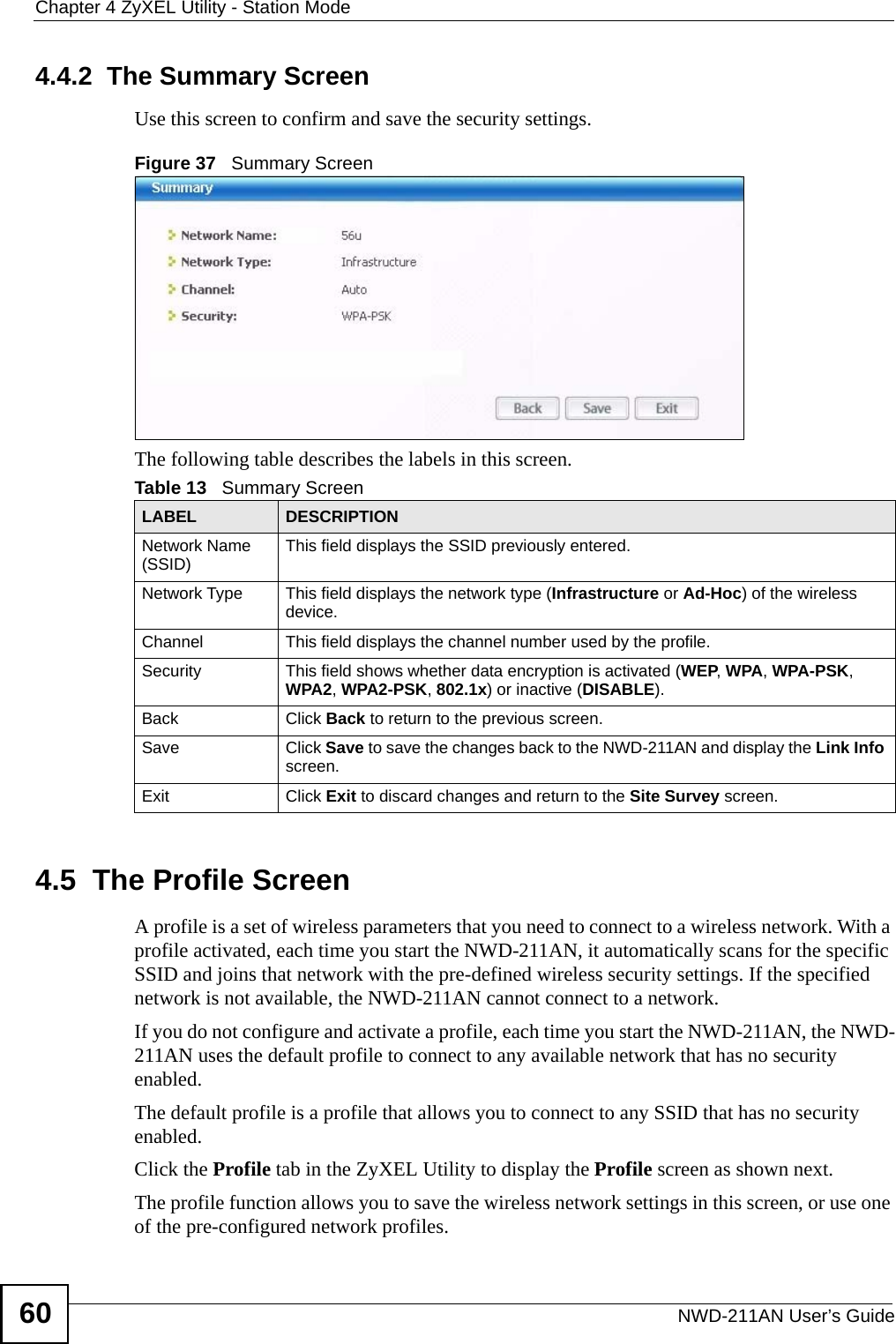 Chapter 4 ZyXEL Utility - Station ModeNWD-211AN User’s Guide604.4.2  The Summary ScreenUse this screen to confirm and save the security settings. Figure 37   Summary Screen The following table describes the labels in this screen.     4.5  The Profile Screen A profile is a set of wireless parameters that you need to connect to a wireless network. With a profile activated, each time you start the NWD-211AN, it automatically scans for the specific SSID and joins that network with the pre-defined wireless security settings. If the specified network is not available, the NWD-211AN cannot connect to a network.If you do not configure and activate a profile, each time you start the NWD-211AN, the NWD-211AN uses the default profile to connect to any available network that has no security enabled. The default profile is a profile that allows you to connect to any SSID that has no security enabled. Click the Profile tab in the ZyXEL Utility to display the Profile screen as shown next.The profile function allows you to save the wireless network settings in this screen, or use one of the pre-configured network profiles.Table 13   Summary ScreenLABEL DESCRIPTIONNetwork Name (SSID) This field displays the SSID previously entered.Network Type This field displays the network type (Infrastructure or Ad-Hoc) of the wireless device.Channel This field displays the channel number used by the profile.Security This field shows whether data encryption is activated (WEP, WPA, WPA-PSK, WPA2, WPA2-PSK, 802.1x) or inactive (DISABLE).Back Click Back to return to the previous screen.Save Click Save to save the changes back to the NWD-211AN and display the Link Info screen. Exit Click Exit to discard changes and return to the Site Survey screen.