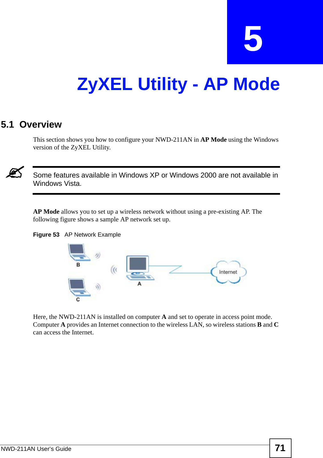 NWD-211AN User’s Guide 71CHAPTER  5 ZyXEL Utility - AP Mode5.1  OverviewThis section shows you how to configure your NWD-211AN in AP Mode using the Windows version of the ZyXEL Utility.&quot;Some features available in Windows XP or Windows 2000 are not available in Windows Vista.AP Mode allows you to set up a wireless network without using a pre-existing AP. The following figure shows a sample AP network set up.Figure 53   AP Network ExampleHere, the NWD-211AN is installed on computer A and set to operate in access point mode. Computer A provides an Internet connection to the wireless LAN, so wireless stations B and C can access the Internet.