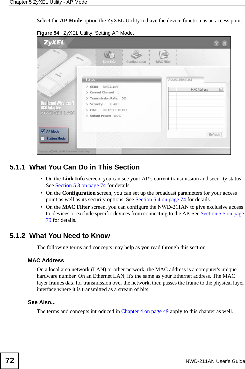 Chapter 5 ZyXEL Utility - AP ModeNWD-211AN User’s Guide72Select the AP Mode option the ZyXEL Utility to have the device function as an access point.Figure 54   ZyXEL Utility: Setting AP Mode.5.1.1  What You Can Do in This Section•On the Link Info screen, you can see your AP’s current transmission and security status See Section 5.3 on page 74 for details.•On the Configuration screen, you can set up the broadcast parameters for your access point as well as its security options. See Section 5.4 on page 74 for details.•On the MAC Filter screen, you can configure the NWD-211AN to give exclusive access to  devices or exclude specific devices from connecting to the AP. See Section 5.5 on page 79 for details.5.1.2  What You Need to KnowThe following terms and concepts may help as you read through this section.MAC AddressOn a local area network (LAN) or other network, the MAC address is a computer&apos;s unique hardware number. On an Ethernet LAN, it&apos;s the same as your Ethernet address. The MAC layer frames data for transmission over the network, then passes the frame to the physical layer interface where it is transmitted as a stream of bits.See Also...The terms and concepts introduced in Chapter 4 on page 49 apply to this chapter as well.