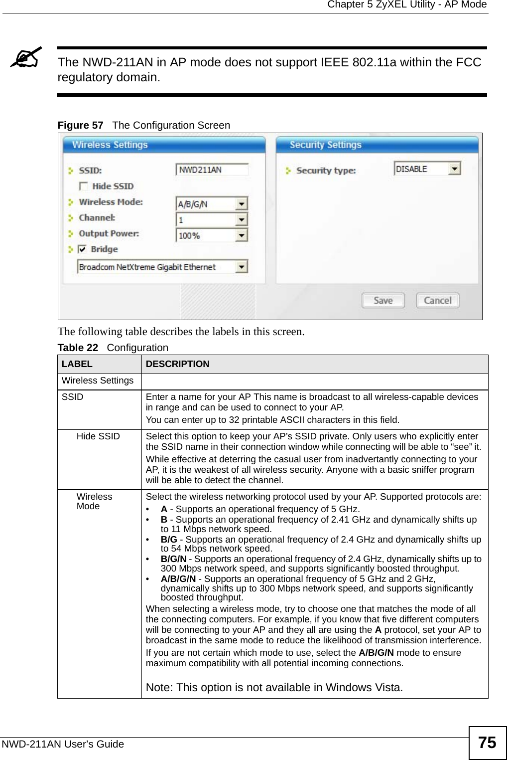  Chapter 5 ZyXEL Utility - AP ModeNWD-211AN User’s Guide 75&quot;The NWD-211AN in AP mode does not support IEEE 802.11a within the FCC regulatory domain.Figure 57   The Configuration ScreenThe following table describes the labels in this screen. Table 22   Configuration LABEL DESCRIPTIONWireless SettingsSSID Enter a name for your AP This name is broadcast to all wireless-capable devices in range and can be used to connect to your AP.You can enter up to 32 printable ASCII characters in this field.Hide SSID Select this option to keep your AP’s SSID private. Only users who explicitly enter the SSID name in their connection window while connecting will be able to “see” it. While effective at deterring the casual user from inadvertantly connecting to your AP, it is the weakest of all wireless security. Anyone with a basic sniffer program will be able to detect the channel.Wireless Mode Select the wireless networking protocol used by your AP. Supported protocols are: •A - Supports an operational frequency of 5 GHz.•B - Supports an operational frequency of 2.41 GHz and dynamically shifts up to 11 Mbps network speed.•B/G - Supports an operational frequency of 2.4 GHz and dynamically shifts up to 54 Mbps network speed.•B/G/N - Supports an operational frequency of 2.4 GHz, dynamically shifts up to 300 Mbps network speed, and supports significantly boosted throughput.•A/B/G/N - Supports an operational frequency of 5 GHz and 2 GHz, dynamically shifts up to 300 Mbps network speed, and supports significantly boosted throughput.When selecting a wireless mode, try to choose one that matches the mode of all the connecting computers. For example, if you know that five different computers will be connecting to your AP and they all are using the A protocol, set your AP to broadcast in the same mode to reduce the likelihood of transmission interference.If you are not certain which mode to use, select the A/B/G/N mode to ensure maximum compatibility with all potential incoming connections.Note: This option is not available in Windows Vista.