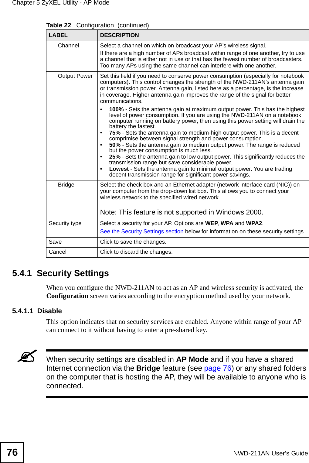 Chapter 5 ZyXEL Utility - AP ModeNWD-211AN User’s Guide765.4.1  Security Settings When you configure the NWD-211AN to act as an AP and wireless security is activated, the Configuration screen varies according to the encryption method used by your network.5.4.1.1  DisableThis option indicates that no security services are enabled. Anyone within range of your AP can connect to it without having to enter a pre-shared key. &quot;When security settings are disabled in AP Mode and if you have a shared Internet connection via the Bridge feature (see page 76) or any shared folders on the computer that is hosting the AP, they will be available to anyone who is connected. Channel Select a channel on which on broadcast your AP’s wireless signal.If there are a high number of APs broadcast within range of one another, try to use a channel that is either not in use or that has the fewest number of broadcasters. Too many APs using the same channel can interfere with one another.Output Power Set this field if you need to conserve power consumption (especially for notebook computers). This control changes the strength of the NWD-211AN’s antenna gain or transmission power. Antenna gain, listed here as a percentage, is the increase in coverage. Higher antenna gain improves the range of the signal for better communications.•100% - Sets the antenna gain at maximum output power. This has the highest level of power consumption. If you are using the NWD-211AN on a notebook computer running on battery power, then using this power setting will drain the battery the fastest.•75% - Sets the antenna gain to medium-high output power. This is a decent comprimise between signal strength and power consumption.•50% - Sets the antenna gain to medium output power. The range is reduced but the power consumption is much less.•25% - Sets the antenna gain to low output power. This significantly reduces the transmission range but save considerable power.• Lowest - Sets the antenna gain to minimal output power. You are trading decent transmission range for significant power savings.Bridge  Select the check box and an Ethernet adapter (network interface card (NIC)) on your computer from the drop-down list box. This allows you to connect your wireless network to the specified wired network.Note: This feature is not supported in Windows 2000.Security type Select a security for your AP. Options are WEP, WPA and WPA2.See the Security Settings section below for information on these security settings.Save Click to save the changes.Cancel Click to discard the changes.Table 22   Configuration  (continued)LABEL DESCRIPTION