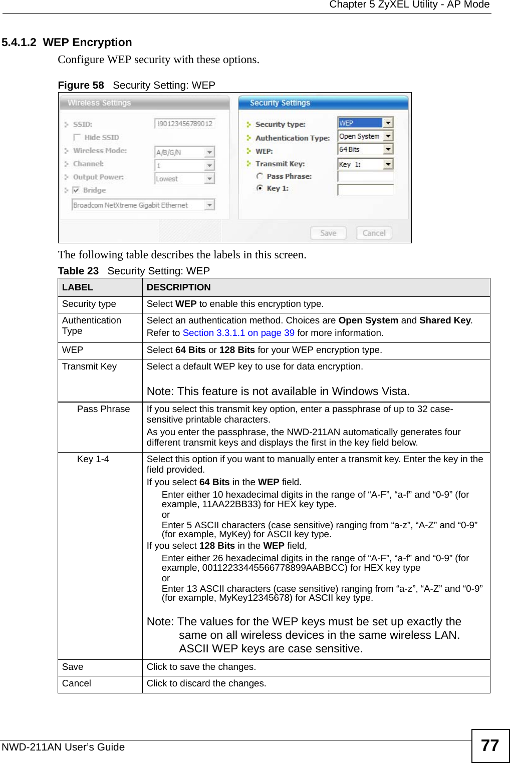  Chapter 5 ZyXEL Utility - AP ModeNWD-211AN User’s Guide 775.4.1.2  WEP EncryptionConfigure WEP security with these options. Figure 58   Security Setting: WEP  The following table describes the labels in this screen.  Table 23   Security Setting: WEP LABEL DESCRIPTIONSecurity type Select WEP to enable this encryption type.Authentication Type Select an authentication method. Choices are Open System and Shared Key.Refer to Section 3.3.1.1 on page 39 for more information.WEP Select 64 Bits or 128 Bits for your WEP encryption type.Transmit Key Select a default WEP key to use for data encryption.Note: This feature is not available in Windows Vista.Pass Phrase If you select this transmit key option, enter a passphrase of up to 32 case-sensitive printable characters. As you enter the passphrase, the NWD-211AN automatically generates four different transmit keys and displays the first in the key field below.Key 1-4 Select this option if you want to manually enter a transmit key. Enter the key in the field provided.If you select 64 Bits in the WEP field.Enter either 10 hexadecimal digits in the range of “A-F”, “a-f” and “0-9” (for example, 11AA22BB33) for HEX key type.orEnter 5 ASCII characters (case sensitive) ranging from “a-z”, “A-Z” and “0-9” (for example, MyKey) for ASCII key type. If you select 128 Bits in the WEP field,Enter either 26 hexadecimal digits in the range of “A-F”, “a-f” and “0-9” (for example, 00112233445566778899AABBCC) for HEX key typeorEnter 13 ASCII characters (case sensitive) ranging from “a-z”, “A-Z” and “0-9” (for example, MyKey12345678) for ASCII key type.Note: The values for the WEP keys must be set up exactly the same on all wireless devices in the same wireless LAN. ASCII WEP keys are case sensitive.Save Click to save the changes.Cancel Click to discard the changes.