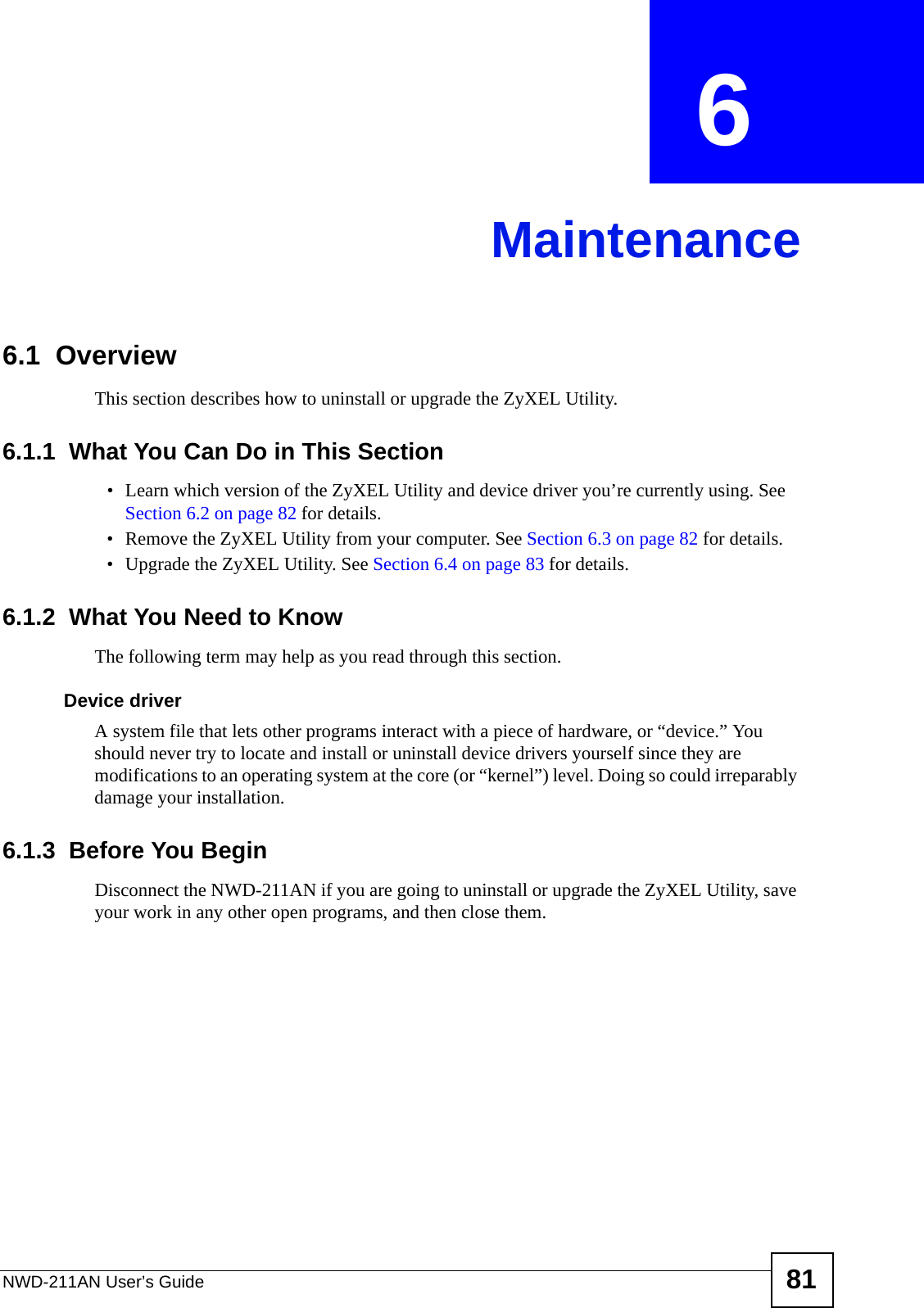 NWD-211AN User’s Guide 81CHAPTER  6 Maintenance6.1  OverviewThis section describes how to uninstall or upgrade the ZyXEL Utility.6.1.1  What You Can Do in This Section• Learn which version of the ZyXEL Utility and device driver you’re currently using. See Section 6.2 on page 82 for details.• Remove the ZyXEL Utility from your computer. See Section 6.3 on page 82 for details.• Upgrade the ZyXEL Utility. See Section 6.4 on page 83 for details.6.1.2  What You Need to KnowThe following term may help as you read through this section.Device driverA system file that lets other programs interact with a piece of hardware, or “device.” You should never try to locate and install or uninstall device drivers yourself since they are modifications to an operating system at the core (or “kernel”) level. Doing so could irreparably damage your installation.6.1.3  Before You BeginDisconnect the NWD-211AN if you are going to uninstall or upgrade the ZyXEL Utility, save your work in any other open programs, and then close them.
