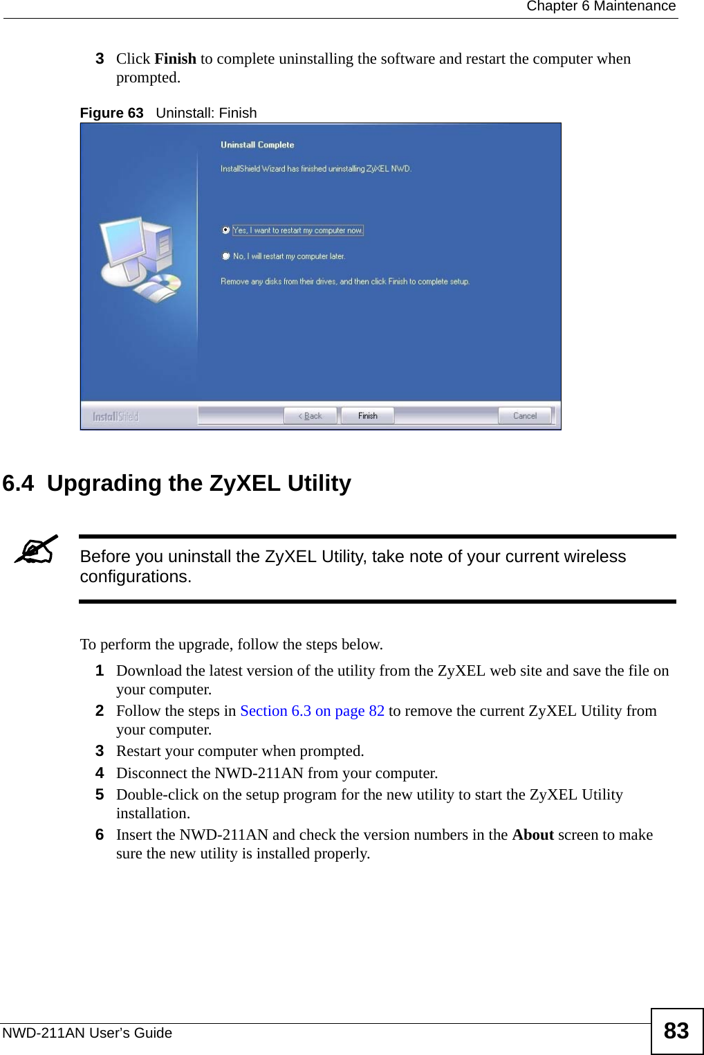  Chapter 6 MaintenanceNWD-211AN User’s Guide 833Click Finish to complete uninstalling the software and restart the computer when prompted.Figure 63   Uninstall: Finish 6.4  Upgrading the ZyXEL Utility&quot;Before you uninstall the ZyXEL Utility, take note of your current wireless configurations.To perform the upgrade, follow the steps below.1Download the latest version of the utility from the ZyXEL web site and save the file on your computer.2Follow the steps in Section 6.3 on page 82 to remove the current ZyXEL Utility from your computer.3Restart your computer when prompted.4Disconnect the NWD-211AN from your computer.5Double-click on the setup program for the new utility to start the ZyXEL Utility installation.6Insert the NWD-211AN and check the version numbers in the About screen to make sure the new utility is installed properly.