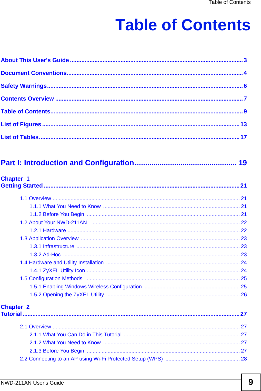   Table of ContentsNWD-211AN User’s Guide 9Table of ContentsAbout This User&apos;s Guide..........................................................................................................3Document Conventions............................................................................................................4Safety Warnings........................................................................................................................6Contents Overview ...................................................................................................................7Table of Contents......................................................................................................................9List of Figures .........................................................................................................................13List of Tables...........................................................................................................................17Part I: Introduction and Configuration................................................. 19Chapter  1Getting Started ........................................................................................................................211.1 Overview .............................................................................................................................. 211.1.1 What You Need to Know  ............................................................................................ 211.1.2 Before You Begin  ....................................................................................................... 211.2 About Your NWD-211AN    ................................................................................................... 221.2.1 Hardware .................................................................................................................... 221.3 Application Overview  ........................................................................................................... 231.3.1 Infrastructure .............................................................................................................. 231.3.2 Ad-Hoc  ....................................................................................................................... 231.4 Hardware and Utility Installation  ..........................................................................................241.4.1 ZyXEL Utility Icon .......................................................................................................241.5 Configuration Methods   ....................................................................................................... 251.5.1 Enabling Windows Wireless Configuration  ................................................................ 251.5.2 Opening the ZyXEL Utility  ......................................................................................... 26Chapter  2Tutorial.....................................................................................................................................272.1 Overview .............................................................................................................................. 272.1.1 What You Can Do in This Tutorial .............................................................................. 272.1.2 What You Need to Know  ............................................................................................ 272.1.3 Before You Begin  ....................................................................................................... 272.2 Connecting to an AP using Wi-Fi Protected Setup (WPS)  .................................................. 28