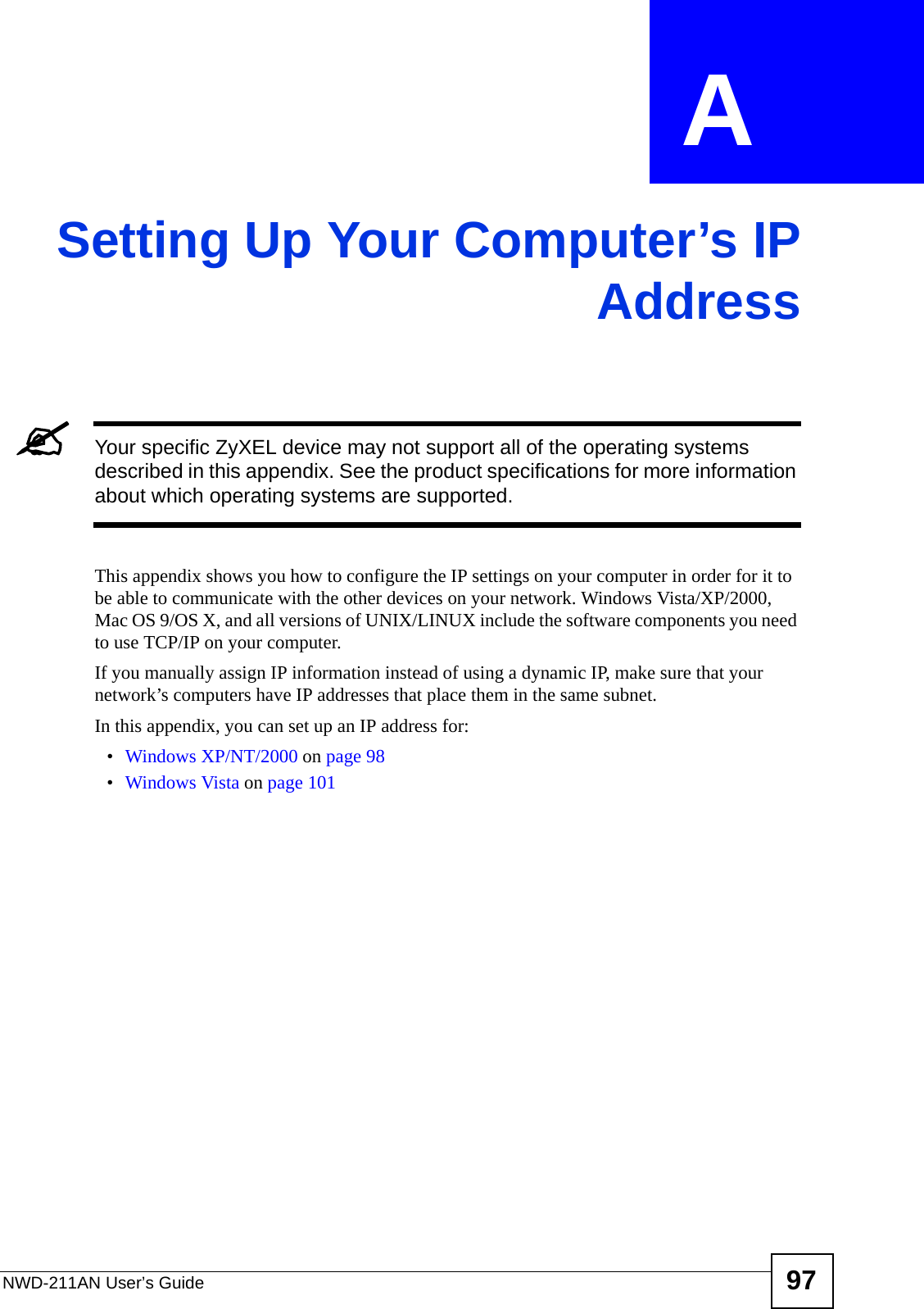 NWD-211AN User’s Guide 97APPENDIX  A Setting Up Your Computer’s IPAddress&quot;Your specific ZyXEL device may not support all of the operating systems described in this appendix. See the product specifications for more information about which operating systems are supported.This appendix shows you how to configure the IP settings on your computer in order for it to be able to communicate with the other devices on your network. Windows Vista/XP/2000, Mac OS 9/OS X, and all versions of UNIX/LINUX include the software components you need to use TCP/IP on your computer. If you manually assign IP information instead of using a dynamic IP, make sure that your network’s computers have IP addresses that place them in the same subnet.In this appendix, you can set up an IP address for:•Windows XP/NT/2000 on page 98•Windows Vista on page 101