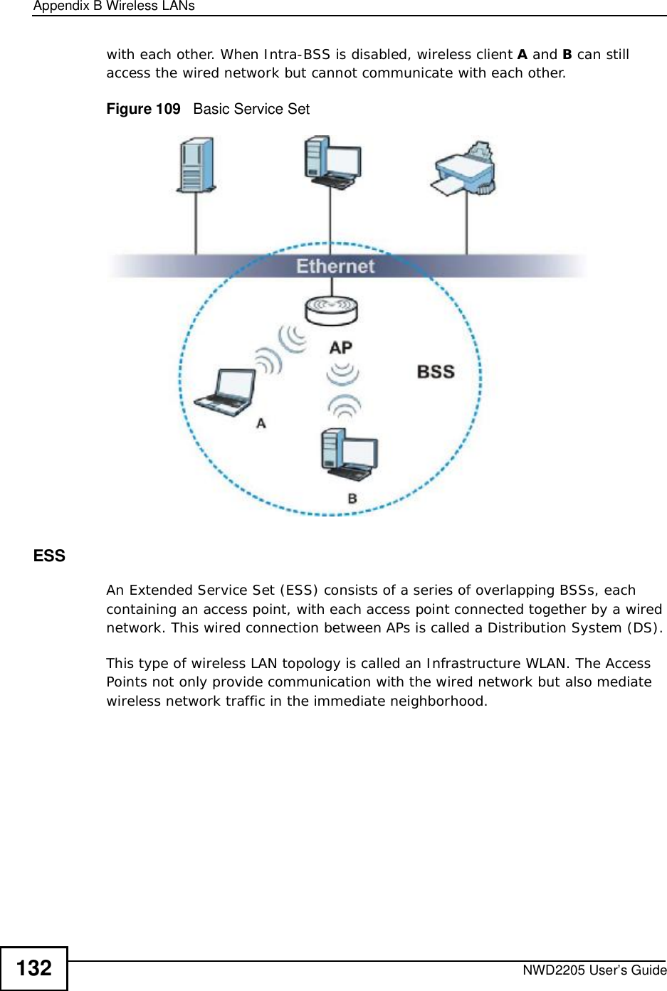 Appendix BWireless LANsNWD2205 User’s Guide132with each other. When Intra-BSS is disabled, wireless client A and B can still access the wired network but cannot communicate with each other.Figure 109   Basic Service SetESSAn Extended Service Set (ESS) consists of a series of overlapping BSSs, each containing an access point, with each access point connected together by a wired network. This wired connection between APs is called a Distribution System (DS).This type of wireless LAN topology is called an Infrastructure WLAN. The Access Points not only provide communication with the wired network but also mediate wireless network traffic in the immediate neighborhood. 