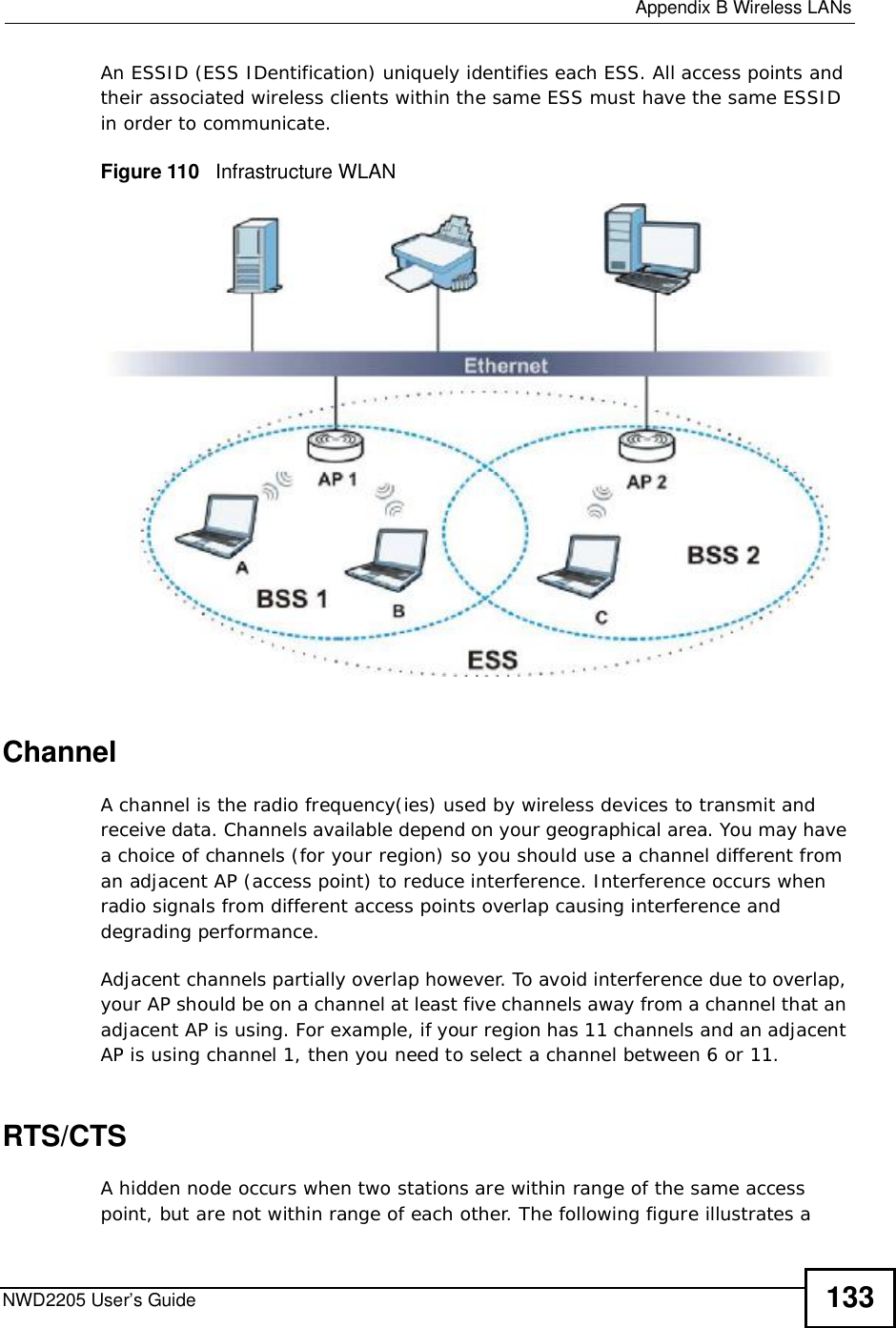  Appendix BWireless LANsNWD2205 User’s Guide 133An ESSID (ESS IDentification) uniquely identifies each ESS. All access points and their associated wireless clients within the same ESS must have the same ESSID in order to communicate.Figure 110   Infrastructure WLANChannelA channel is the radio frequency(ies) used by wireless devices to transmit and receive data. Channels available depend on your geographical area. You may have a choice of channels (for your region) so you should use a channel different from an adjacent AP (access point) to reduce interference. Interference occurs when radio signals from different access points overlap causing interference and degrading performance.Adjacent channels partially overlap however. To avoid interference due to overlap, your AP should be on a channel at least five channels away from a channel that an adjacent AP is using. For example, if your region has 11 channels and an adjacent AP is using channel 1, then you need to select a channel between 6 or 11.RTS/CTSA hidden node occurs when two stations are within range of the same access point, but are not within range of each other. The following figure illustrates a 