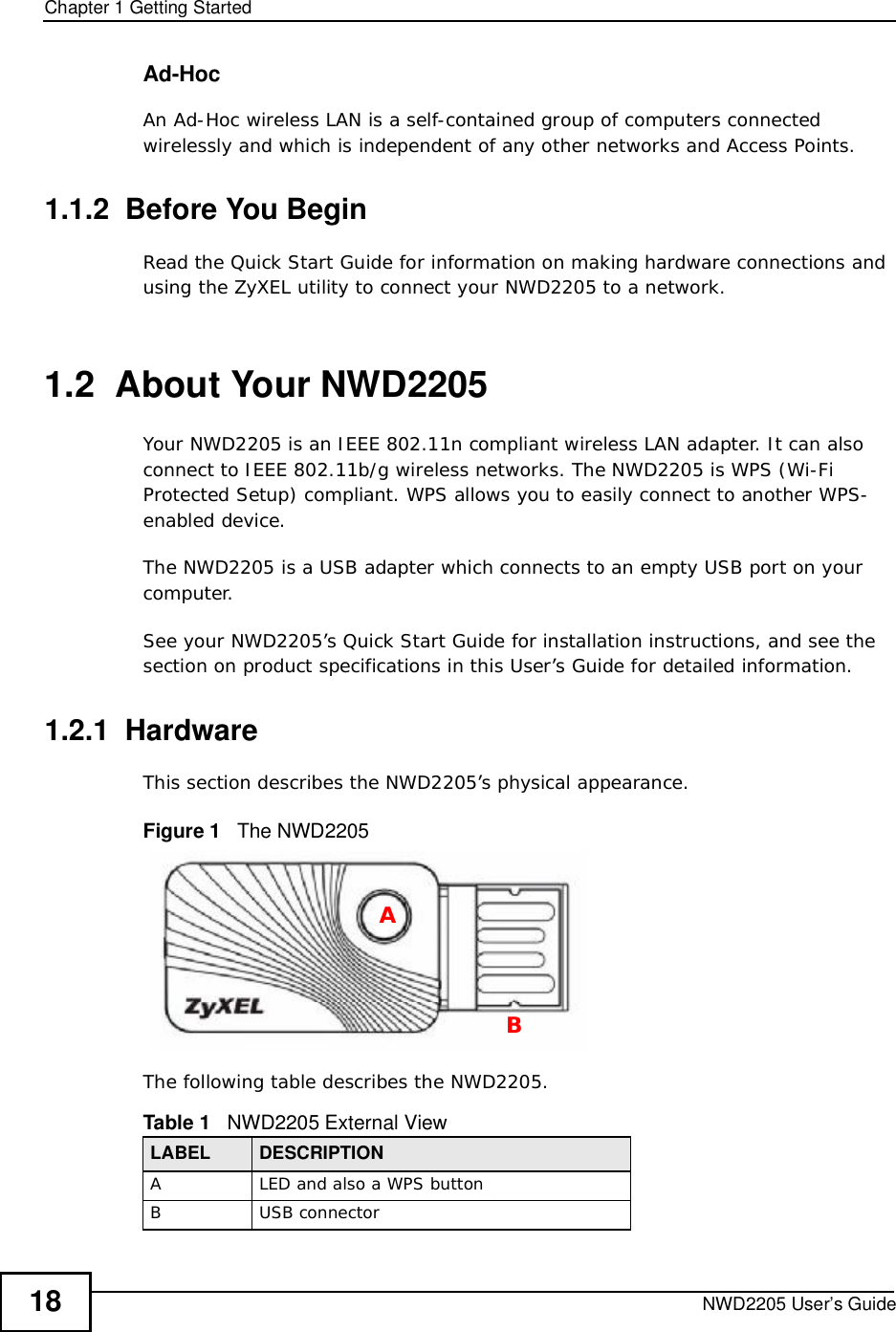 Chapter 1Getting StartedNWD2205 User’s Guide18Ad-HocAn Ad-Hoc wireless LAN is a self-contained group of computers connected wirelessly and which is independent of any other networks and Access Points.1.1.2  Before You BeginRead the Quick Start Guide for information on making hardware connections and using the ZyXEL utility to connect your NWD2205 to a network.1.2  About Your NWD2205    Your NWD2205 is an IEEE 802.11n compliant wireless LAN adapter. It can also connect to IEEE 802.11b/g wireless networks. The NWD2205 is WPS (Wi-Fi Protected Setup) compliant. WPS allows you to easily connect to another WPS-enabled device. The NWD2205 is a USB adapter which connects to an empty USB port on your computer.See your NWD2205’s Quick Start Guide for installation instructions, and see the section on product specifications in this User’s Guide for detailed information.1.2.1  HardwareThis section describes the NWD2205’s physical appearance.Figure 1   The NWD2205The following table describes the NWD2205.Table 1   NWD2205 External ViewLABEL DESCRIPTIONALED and also a WPS buttonBUSB connectorAB