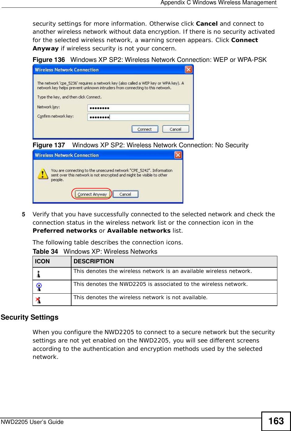  Appendix CWindows Wireless ManagementNWD2205 User’s Guide 163security settings for more information. Otherwise click Cancel and connect to another wireless network without data encryption. If there is no security activated for the selected wireless network, a warning screen appears. Click Connect Anyway if wireless security is not your concern.Figure 136   Windows XP SP2: Wireless Network Connection: WEP or WPA-PSKFigure 137    Windows XP SP2: Wireless Network Connection: No Security5Verify that you have successfully connected to the selected network and check the connection status in the wireless network list or the connection icon in the Preferred networks or Available networks list.The following table describes the connection icons.Security SettingsWhen you configure the NWD2205 to connect to a secure network but the security settings are not yet enabled on the NWD2205, you will see different screens according to the authentication and encryption methods used by the selected network.Table 34   Windows XP: Wireless NetworksICON DESCRIPTIONThis denotes the wireless network is an available wireless network.This denotes the NWD2205 is associated to the wireless network.This denotes the wireless network is not available.