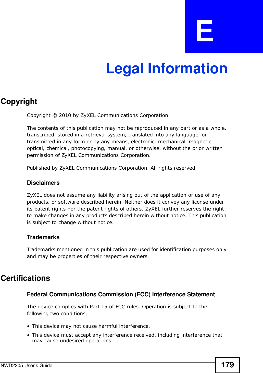 NWD2205 User’s Guide 179APPENDIX  E Legal InformationCopyrightCopyright © 2010 by ZyXEL Communications Corporation.The contents of this publication may not be reproduced in any part or as a whole, transcribed, stored in a retrieval system, translated into any language, or transmitted in any form or by any means, electronic, mechanical, magnetic, optical, chemical, photocopying, manual, or otherwise, without the prior written permission of ZyXEL Communications Corporation.Published by ZyXEL Communications Corporation. All rights reserved.DisclaimersZyXEL does not assume any liability arising out of the application or use of any products, or software described herein. Neither does it convey any license under its patent rights nor the patent rights of others. ZyXEL further reserves the right to make changes in any products described herein without notice. This publication is subject to change without notice.TrademarksTrademarks mentioned in this publication are used for identification purposes only and may be properties of their respective owners.CertificationsFederal Communications Commission (FCC) Interference StatementThe device complies with Part 15 of FCC rules. Operation is subject to the following two conditions:•This device may not cause harmful interference.•This device must accept any interference received, including interference that may cause undesired operations.