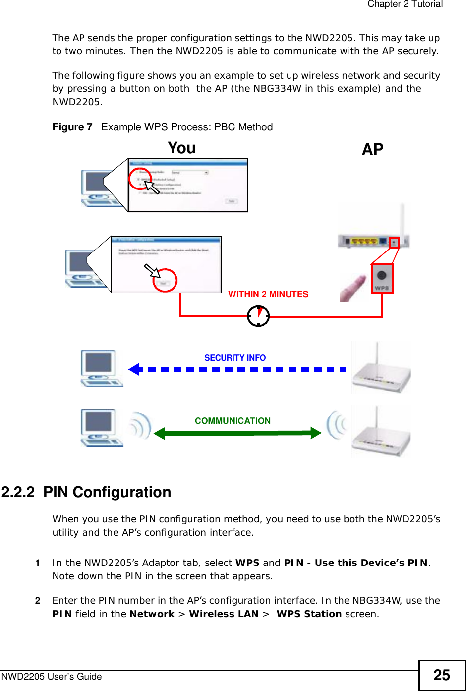  Chapter 2TutorialNWD2205 User’s Guide 25The AP sends the proper configuration settings to the NWD2205. This may take up to two minutes. Then the NWD2205 is able to communicate with the AP securely. The following figure shows you an example to set up wireless network and security by pressing a button on both  the AP (the NBG334W in this example) and the NWD2205.Figure 7   Example WPS Process: PBC Method2.2.2  PIN ConfigurationWhen you use the PIN configuration method, you need to use both the NWD2205’s utility and the AP’s configuration interface.1In the NWD2205’s Adaptor tab, select WPS and PIN - Use this Device’s PIN.Note down the PIN in the screen that appears. 2Enter the PIN number in the AP’s configuration interface. In the NBG334W, use the PIN field in the Network &gt; Wireless LAN &gt;WPS Station screen. You APSECURITY INFOCOMMUNICATIONWITHIN 2 MINUTES