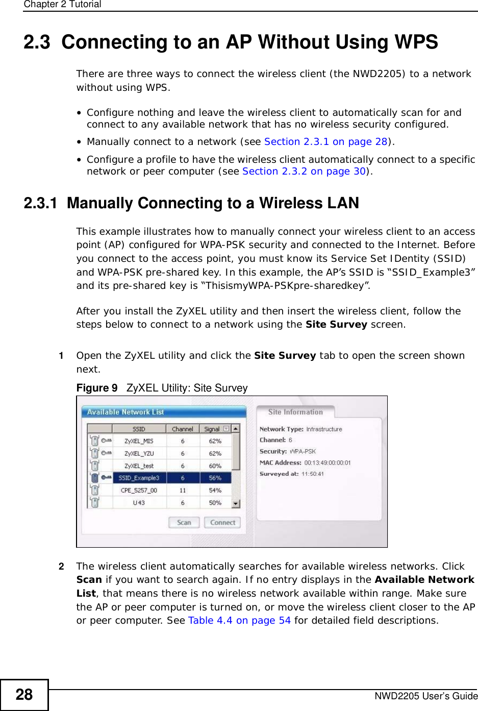 Chapter 2TutorialNWD2205 User’s Guide282.3  Connecting to an AP Without Using WPSThere are three ways to connect the wireless client (the NWD2205) to a network without using WPS.•Configure nothing and leave the wireless client to automatically scan for and connect to any available network that has no wireless security configured.•Manually connect to a network (see Section 2.3.1 on page 28).•Configure a profile to have the wireless client automatically connect to a specific network or peer computer (see Section 2.3.2 on page 30).2.3.1  Manually Connecting to a Wireless LAN This example illustrates how to manually connect your wireless client to an access point (AP) configured for WPA-PSK security and connected to the Internet. Before you connect to the access point, you must know its Service Set IDentity (SSID) and WPA-PSK pre-shared key. In this example, the AP’s SSID is “SSID_Example3” and its pre-shared key is “ThisismyWPA-PSKpre-sharedkey”. After you install the ZyXEL utility and then insert the wireless client, follow the steps below to connect to a network using the Site Survey screen. 1Open the ZyXEL utility and click the Site Survey tab to open the screen shown next.Figure 9   ZyXEL Utility: Site Survey2The wireless client automatically searches for available wireless networks. Click Scan if you want to search again. If no entry displays in the Available Network List, that means there is no wireless network available within range. Make sure the AP or peer computer is turned on, or move the wireless client closer to the AP or peer computer. See Table 4.4 on page 54 for detailed field descriptions.
