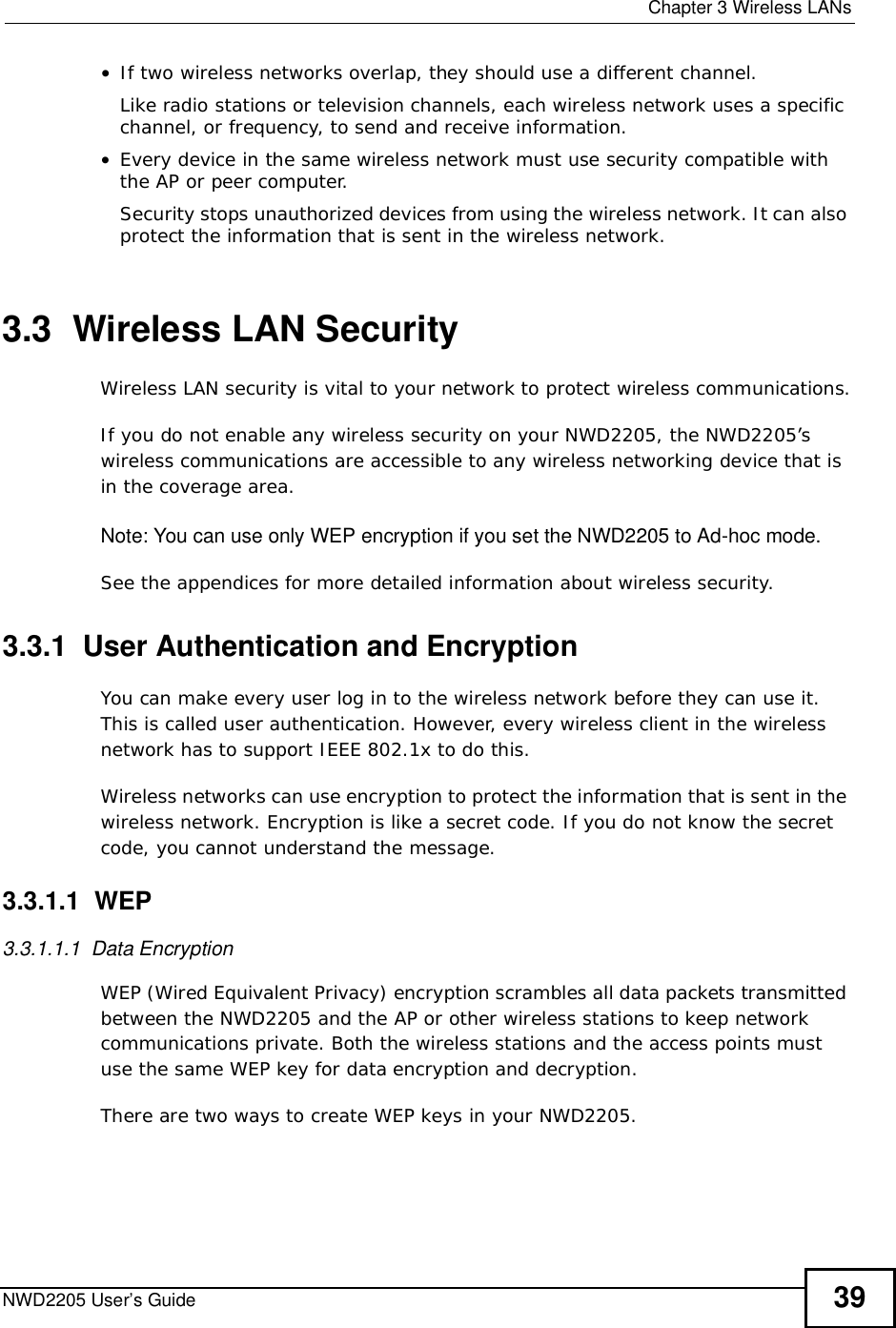  Chapter 3Wireless LANsNWD2205 User’s Guide 39•If two wireless networks overlap, they should use a different channel.Like radio stations or television channels, each wireless network uses a specific channel, or frequency, to send and receive information.•Every device in the same wireless network must use security compatible with the AP or peer computer.Security stops unauthorized devices from using the wireless network. It can also protect the information that is sent in the wireless network.3.3  Wireless LAN Security Wireless LAN security is vital to your network to protect wireless communications.If you do not enable any wireless security on your NWD2205, the NWD2205’s wireless communications are accessible to any wireless networking device that is in the coverage area. Note: You can use only WEP encryption if you set the NWD2205 to Ad-hoc mode.See the appendices for more detailed information about wireless security.3.3.1  User Authentication and EncryptionYou can make every user log in to the wireless network before they can use it. This is called user authentication. However, every wireless client in the wireless network has to support IEEE 802.1x to do this.Wireless networks can use encryption to protect the information that is sent in the wireless network. Encryption is like a secret code. If you do not know the secret code, you cannot understand the message.3.3.1.1  WEP3.3.1.1.1  Data Encryption WEP (Wired Equivalent Privacy) encryption scrambles all data packets transmitted between the NWD2205 and the AP or other wireless stations to keep network communications private. Both the wireless stations and the access points must use the same WEP key for data encryption and decryption.There are two ways to create WEP keys in your NWD2205.