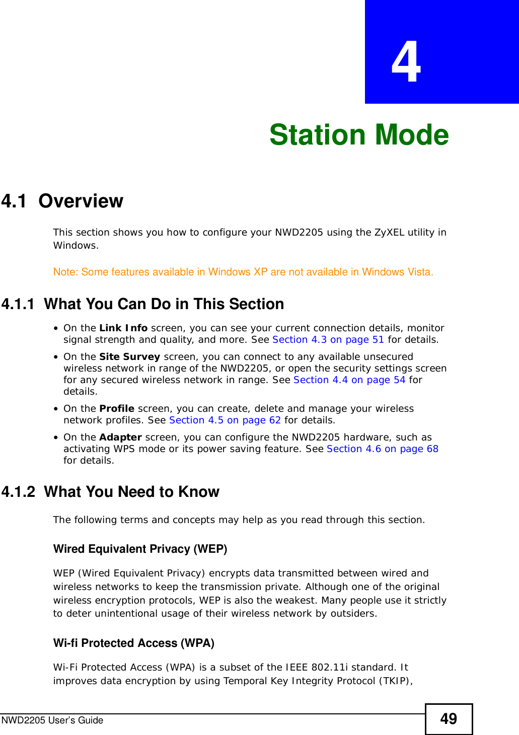 NWD2205 User’s Guide 49CHAPTER  4 Station Mode4.1  OverviewThis section shows you how to configure your NWD2205 using the ZyXEL utility in Windows.Note: Some features available in Windows XP are not available in Windows Vista.4.1.1  What You Can Do in This Section•On the Link Info screen, you can see your current connection details, monitor signal strength and quality, and more. See Section 4.3 on page 51 for details.•On the Site Survey screen, you can connect to any available unsecured wireless network in range of the NWD2205, or open the security settings screen for any secured wireless network in range. See Section 4.4 on page 54 for details.•On the Profile screen, you can create, delete and manage your wireless network profiles. See Section 4.5 on page 62 for details.•On the Adapter screen, you can configure the NWD2205 hardware, such as activating WPS mode or its power saving feature. See Section 4.6 on page 68for details.4.1.2  What You Need to KnowThe following terms and concepts may help as you read through this section.Wired Equivalent Privacy (WEP)WEP (Wired Equivalent Privacy) encrypts data transmitted between wired and wireless networks to keep the transmission private. Although one of the original wireless encryption protocols, WEP is also the weakest. Many people use it strictly to deter unintentional usage of their wireless network by outsiders.Wi-fi Protected Access (WPA)Wi-Fi Protected Access (WPA) is a subset of the IEEE 802.11i standard. It improves data encryption by using Temporal Key Integrity Protocol (TKIP), 