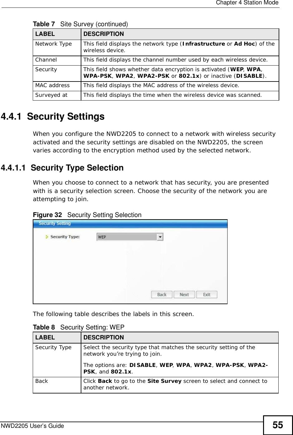  Chapter 4Station ModeNWD2205 User’s Guide 554.4.1  Security Settings When you configure the NWD2205 to connect to a network with wireless security activated and the security settings are disabled on the NWD2205, the screen varies according to the encryption method used by the selected network.4.4.1.1  Security Type SelectionWhen you choose to connect to a network that has security, you are presented with is a security selection screen. Choose the security of the network you are attempting to join.Figure 32   Security Setting Selection  The following table describes the labels in this screen.  Network Type This field displays the network type (Infrastructure or Ad Hoc) of the wireless device.ChannelThis field displays the channel number used by each wireless device.SecurityThis field shows whether data encryption is activated (WEP,WPA,WPA-PSK,WPA2,WPA2-PSK or 802.1x) or inactive (DISABLE).MAC address This field displays the MAC address of the wireless device.Surveyed at This field displays the time when the wireless device was scanned.Table 7   Site Survey (continued)LABEL DESCRIPTIONTable 8   Security Setting: WEP LABEL DESCRIPTIONSecurity TypeSelect the security type that matches the security setting of the network you’re trying to join. The options are: DISABLE,WEP,WPA,WPA2,WPA-PSK, WPA2-PSK, and 802.1x.BackClick Back to go to the Site Survey screen to select and connect to another network.