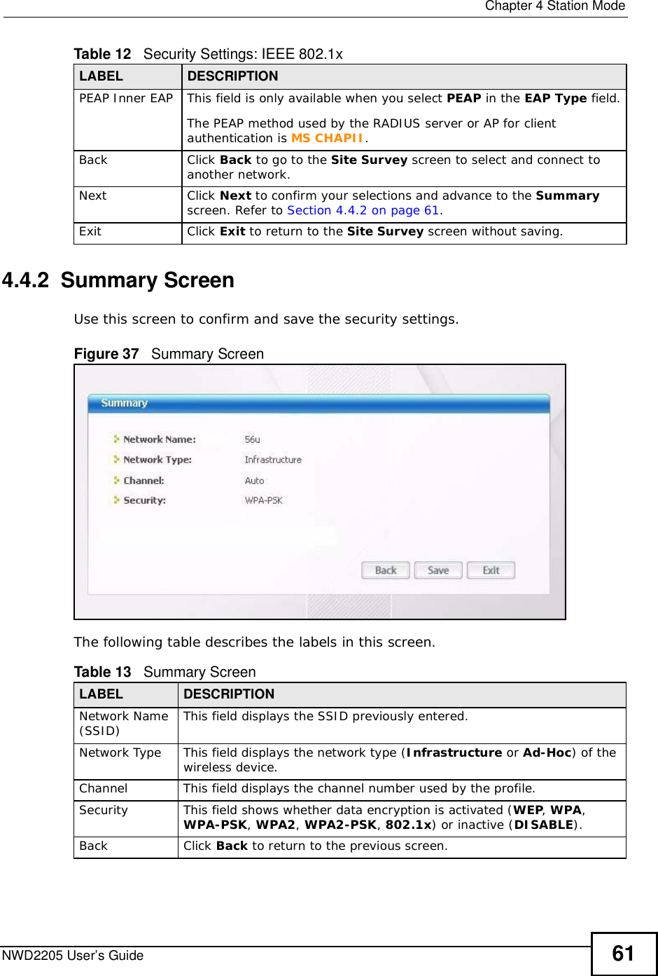  Chapter 4Station ModeNWD2205 User’s Guide 614.4.2  Summary ScreenUse this screen to confirm and save the security settings. Figure 37   Summary Screen The following table describes the labels in this screen.  PEAP Inner EAPThis field is only available when you select PEAP in the EAP Type field.The PEAP method used by the RADIUS server or AP for client authentication is MS CHAPII.BackClick Back to go to the Site Survey screen to select and connect to another network.NextClick Next to confirm your selections and advance to the Summary screen. Refer to Section 4.4.2 on page 61.ExitClick Exit to return to the Site Survey screen without saving.Table 12   Security Settings: IEEE 802.1xLABEL DESCRIPTIONTable 13   Summary ScreenLABEL DESCRIPTIONNetwork Name (SSID) This field displays the SSID previously entered.Network TypeThis field displays the network type (Infrastructure or Ad-Hoc) of the wireless device.ChannelThis field displays the channel number used by the profile.SecurityThis field shows whether data encryption is activated (WEP,WPA,WPA-PSK,WPA2,WPA2-PSK, 802.1x) or inactive (DISABLE).BackClick Back to return to the previousscreen.