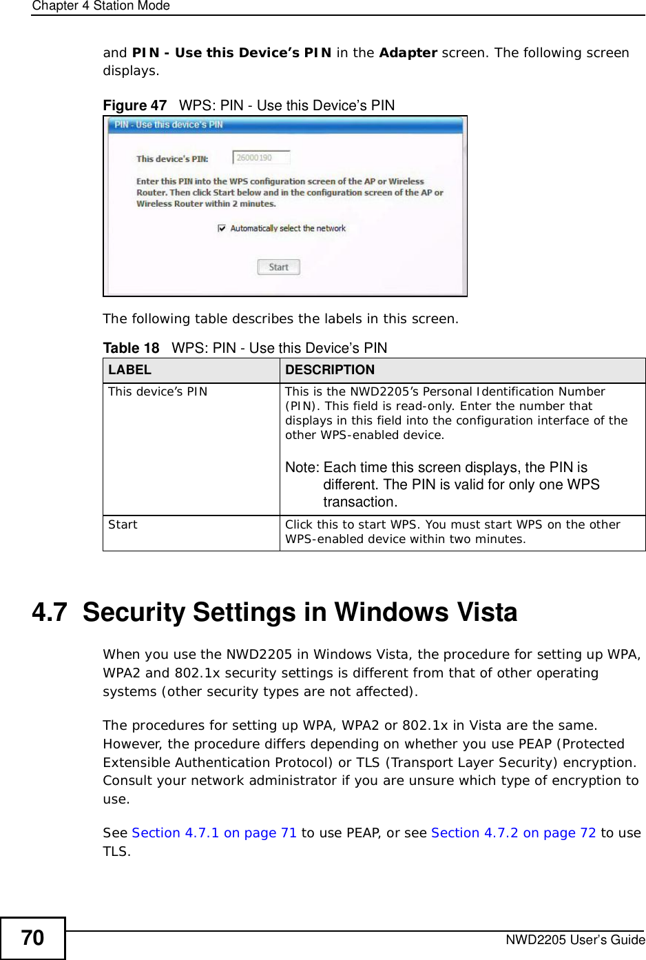 Chapter 4Station ModeNWD2205 User’s Guide70and PIN - Use this Device’s PIN in the Adapter screen. The following screen displays.Figure 47   WPS: PIN - Use this Device’s PINThe following table describes the labels in this screen.    4.7  Security Settings in Windows Vista When you use the NWD2205 in Windows Vista, the procedure for setting up WPA, WPA2 and 802.1x security settings is different from that of other operating systems (other security types are not affected).The procedures for setting up WPA, WPA2 or 802.1x in Vista are the same. However, the procedure differs depending on whether you use PEAP (Protected Extensible Authentication Protocol) or TLS (Transport Layer Security) encryption. Consult your network administrator if you are unsure which type of encryption to use.See Section 4.7.1 on page 71 to use PEAP, or see Section 4.7.2 on page 72 to use TLS.Table 18   WPS: PIN - Use this Device’s PINLABEL DESCRIPTIONThis device’s PINThis is the NWD2205’s Personal Identification Number (PIN). This field is read-only. Enter the number that displays in this field into the configuration interface of the other WPS-enabled device.Note: Each time this screen displays, the PIN is different. The PIN is valid for only one WPS transaction.StartClick this to start WPS. You must start WPS on the other WPS-enabled device within two minutes.