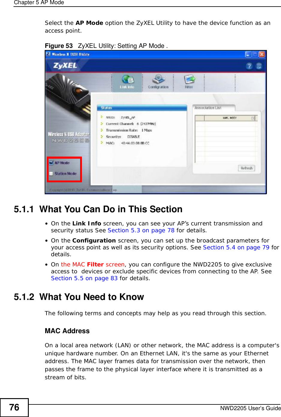 Chapter 5AP ModeNWD2205 User’s Guide76Select the AP Mode option the ZyXEL Utility to have the device function as an access point.Figure 53   ZyXEL Utility: Setting AP Mode .5.1.1  What You Can Do in This Section•On the Link Info screen, you can see your AP’s current transmission and security status See Section 5.3 on page 78 for details.•On the Configuration screen, you can set up the broadcast parameters for your access point as well as its security options. See Section 5.4 on page 79 for details.•On the MAC Filter screen, you can configure the NWD2205 to give exclusive access to  devices or exclude specific devices from connecting to the AP. See Section 5.5 on page 83 for details.5.1.2  What You Need to KnowThe following terms and concepts may help as you read through this section.MAC AddressOn a local area network (LAN) or other network, the MAC address is a computer&apos;s unique hardware number. On an Ethernet LAN, it&apos;s the same as your Ethernet address. The MAC layer frames data for transmission over the network, then passes the frame to the physical layer interface where it is transmitted as a stream of bits.